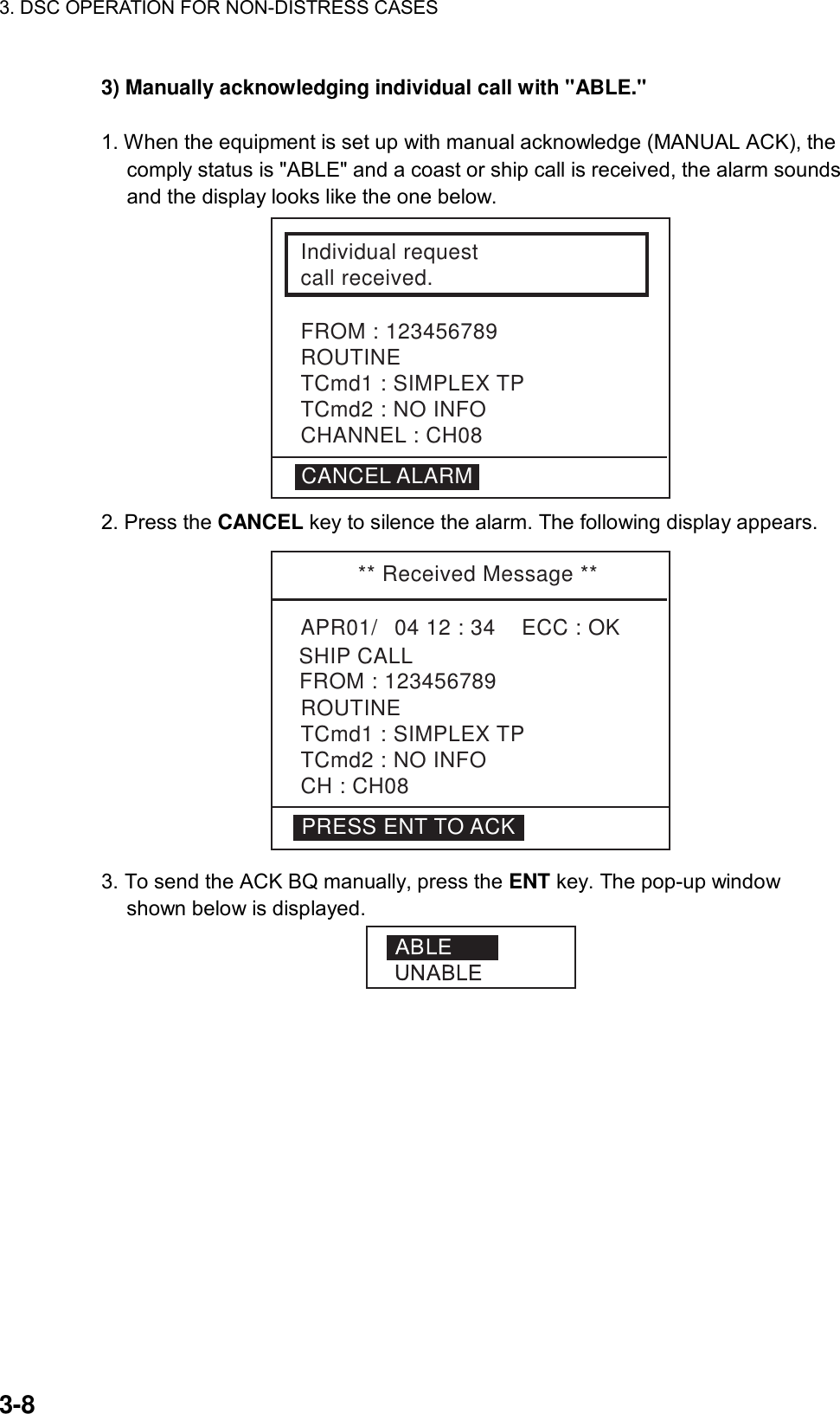 3. DSC OPERATION FOR NON-DISTRESS CASES    3-8 3) Manually acknowledging individual call with &quot;ABLE.&quot;    1. When the equipment is set up with manual acknowledge (MANUAL ACK), the comply status is &quot;ABLE&quot; and a coast or ship call is received, the alarm sounds and the display looks like the one below. Individual requestcall received.FROM : 123456789ROUTINETCmd1 : SIMPLEX TPTCmd2 : NO INFOCHANNEL : CH08CANCEL ALARM 2. Press the CANCEL key to silence the alarm. The following display appears. ** Received Message **APR01/04 12 : 34    ECC : OK    SHIP CALLROUTINETCmd1 : SIMPLEX TPTCmd2 : NO INFO CH : CH08FROM : 123456789PRESS ENT TO ACK 3. To send the ACK BQ manually, press the ENT key. The pop-up window shown below is displayed.  