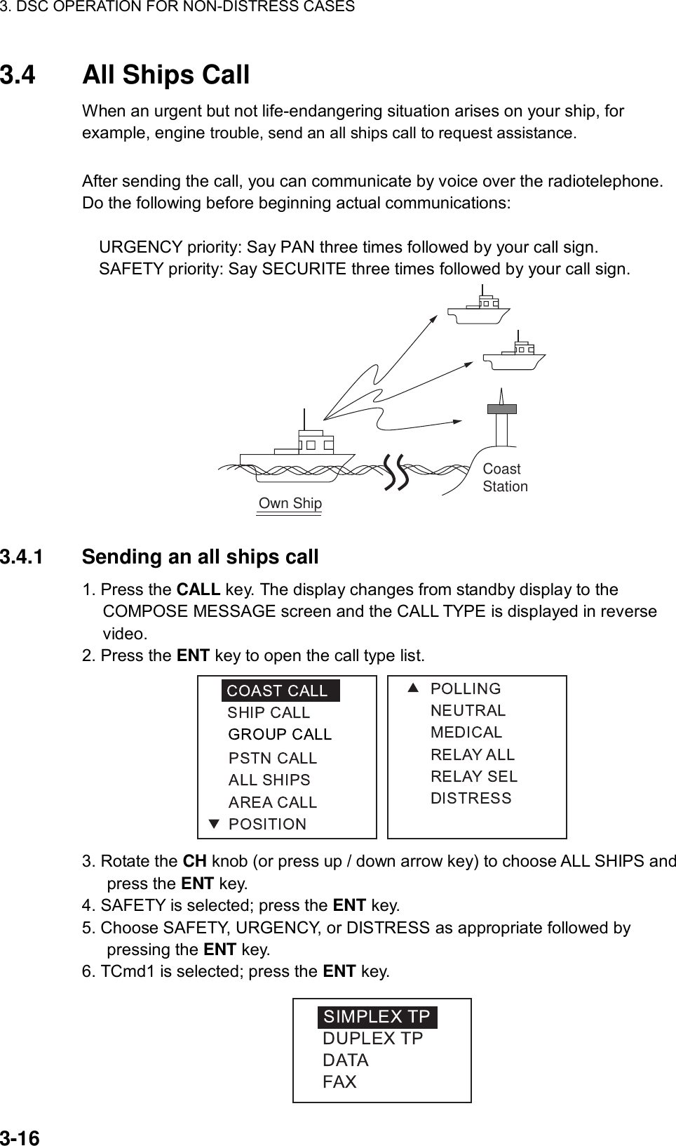 3. DSC OPERATION FOR NON-DISTRESS CASES    3-16 3.4  All Ships Call When an urgent but not life-endangering situation arises on your ship, for example, engine trouble, send an all ships call to request assistance.      After sending the call, you can communicate by voice over the radiotelephone. Do the following before beginning actual communications:       URGENCY priority: Say PAN three times followed by your call sign.       SAFETY priority: Say SECURITE three times followed by your call sign.   Own ShipCoastStation  3.4.1  Sending an all ships call   1. Press the CALL key. The display changes from standby display to the COMPOSE MESSAGE screen and the CALL TYPE is displayed in reverse video. 2. Press the ENT key to open the call type list.  3. Rotate the CH knob (or press up / down arrow key) to choose ALL SHIPS and press the ENT key. 4. SAFETY is selected; press the ENT key. 5. Choose SAFETY, URGENCY, or DISTRESS as appropriate followed by pressing the ENT key. 6. TCmd1 is selected; press the ENT key.  