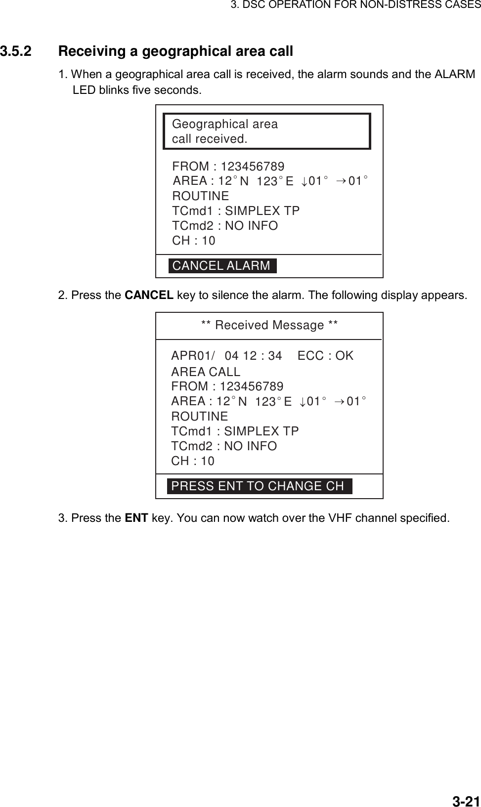 3. DSC OPERATION FOR NON-DISTRESS CASES    3-213.5.2  Receiving a geographical area call   1. When a geographical area call is received, the alarm sounds and the ALARM LED blinks five seconds. Geographical areacall received.FROM : 123456789ROUTINETCmd1 : SIMPLEX TPTCmd2 : NO INFOCH : 10CANCEL ALARMAREA : 12°N  123°E↓01°→01° 2. Press the CANCEL key to silence the alarm. The following display appears. ** Received Message **APR01/04 12 : 34    ECC : OKAREA CALLROUTINETCmd1 : SIMPLEX TPTCmd2 : NO INFOCH : 10FROM : 123456789AREA : 12°N  123°E↓01°→01°PRESS ENT TO CHANGE CH 3. Press the ENT key. You can now watch over the VHF channel specified.  