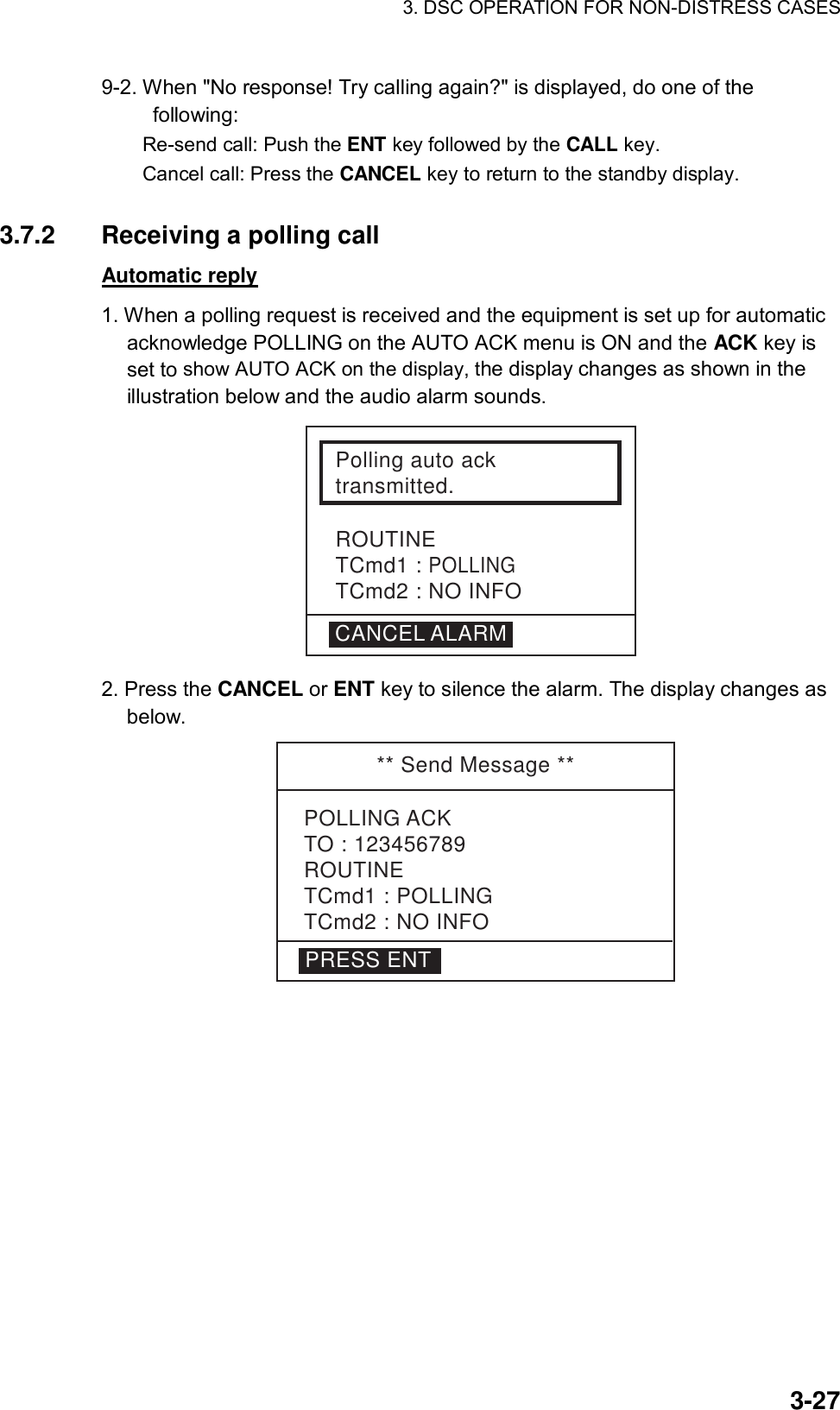 3. DSC OPERATION FOR NON-DISTRESS CASES    3-279-2. When &quot;No response! Try calling again?&quot; is displayed, do one of the following:  Re-send call: Push the ENT key followed by the CALL key.   Cancel call: Press the CANCEL key to return to the standby display.  3.7.2  Receiving a polling call   Automatic reply 1. When a polling request is received and the equipment is set up for automatic acknowledge POLLING on the AUTO ACK menu is ON and the ACK key is set to show AUTO ACK on the display, the display changes as shown in the illustration below and the audio alarm sounds. Polling auto acktransmitted.ROUTINETCmd1 : POLLINGTCmd2 : NO INFOCANCEL ALARM 2. Press the CANCEL or ENT key to silence the alarm. The display changes as below.  ** Send Message **POLLING ACKTO : 123456789ROUTINETCmd1 : POLLINGTCmd2 : NO INFOPRESS ENT  