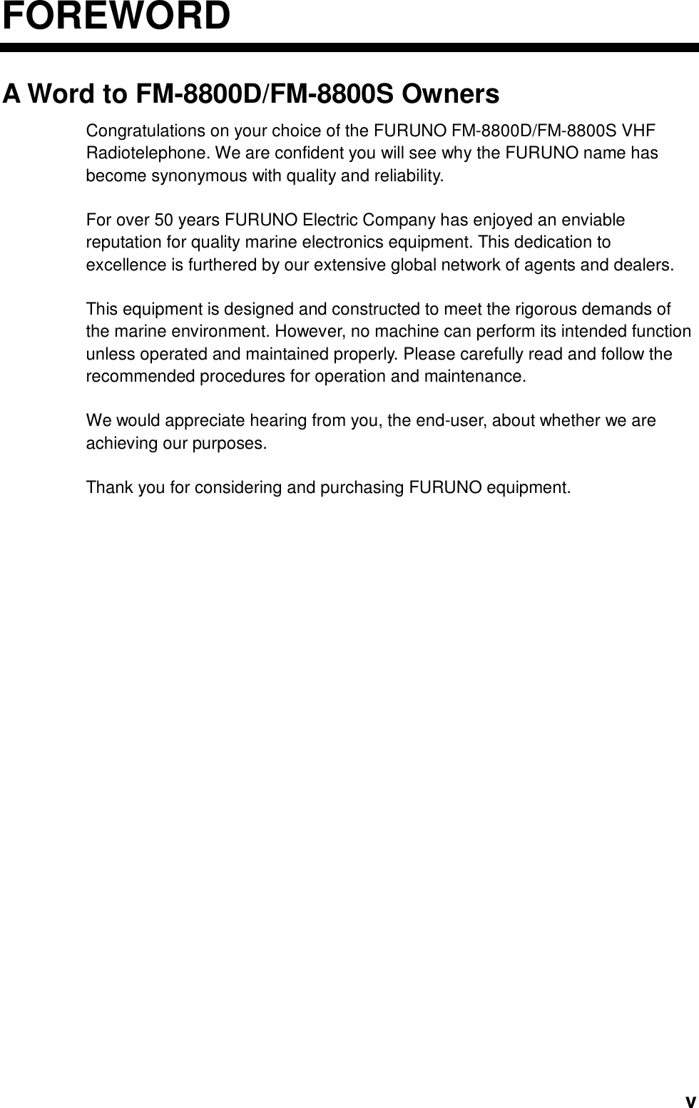  vFOREWORDA Word to FM-8800D/FM-8800S Owners Congratulations on your choice of the FURUNO FM-8800D/FM-8800S VHF Radiotelephone. We are confident you will see why the FURUNO name has become synonymous with quality and reliability.  For over 50 years FURUNO Electric Company has enjoyed an enviable reputation for quality marine electronics equipment. This dedication to excellence is furthered by our extensive global network of agents and dealers.  This equipment is designed and constructed to meet the rigorous demands of the marine environment. However, no machine can perform its intended function unless operated and maintained properly. Please carefully read and follow the recommended procedures for operation and maintenance.    We would appreciate hearing from you, the end-user, about whether we are achieving our purposes.  Thank you for considering and purchasing FURUNO equipment.   