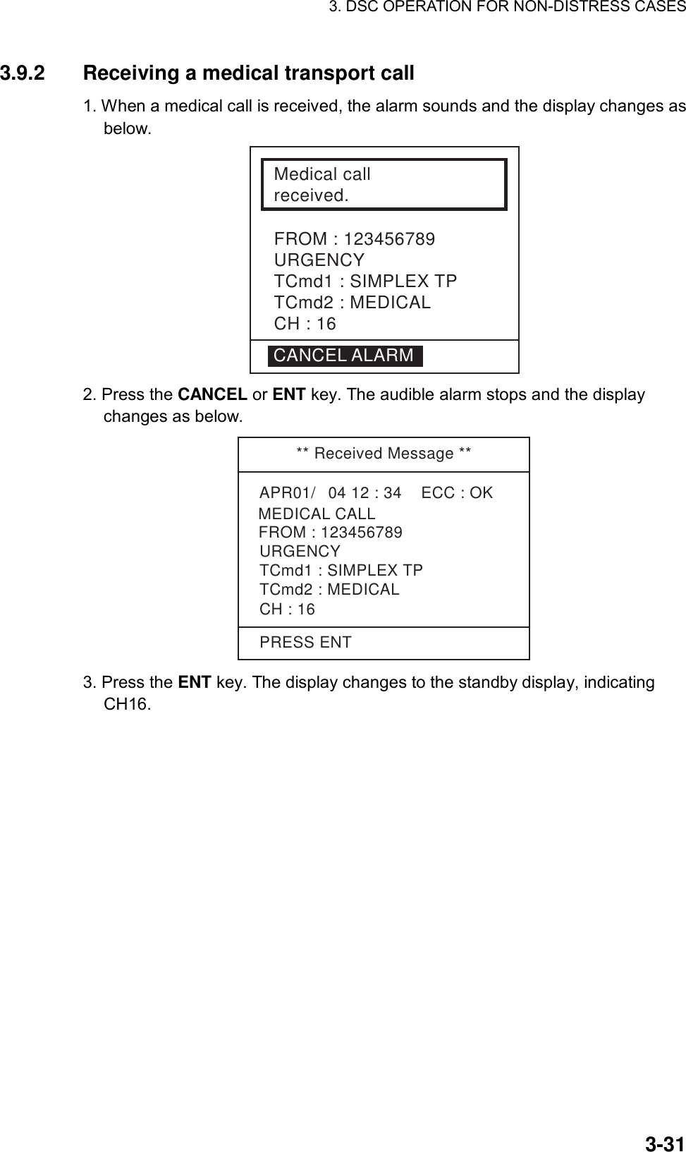 3. DSC OPERATION FOR NON-DISTRESS CASES    3-313.9.2  Receiving a medical transport call   1. When a medical call is received, the alarm sounds and the display changes as below.  Medical call received.FROM : 123456789URGENCYTCmd1 : SIMPLEX TPTCmd2 : MEDICALCH : 16CANCEL ALARM 2. Press the CANCEL or ENT key. The audible alarm stops and the display changes as below.   ** Received Message **APR01/04 12 : 34    ECC : OK    MEDICAL CALLURGENCYTCmd1 : SIMPLEX TPTCmd2 : MEDICALCH : 16FROM : 123456789PRESS ENT 3. Press the ENT key. The display changes to the standby display, indicating CH16. 