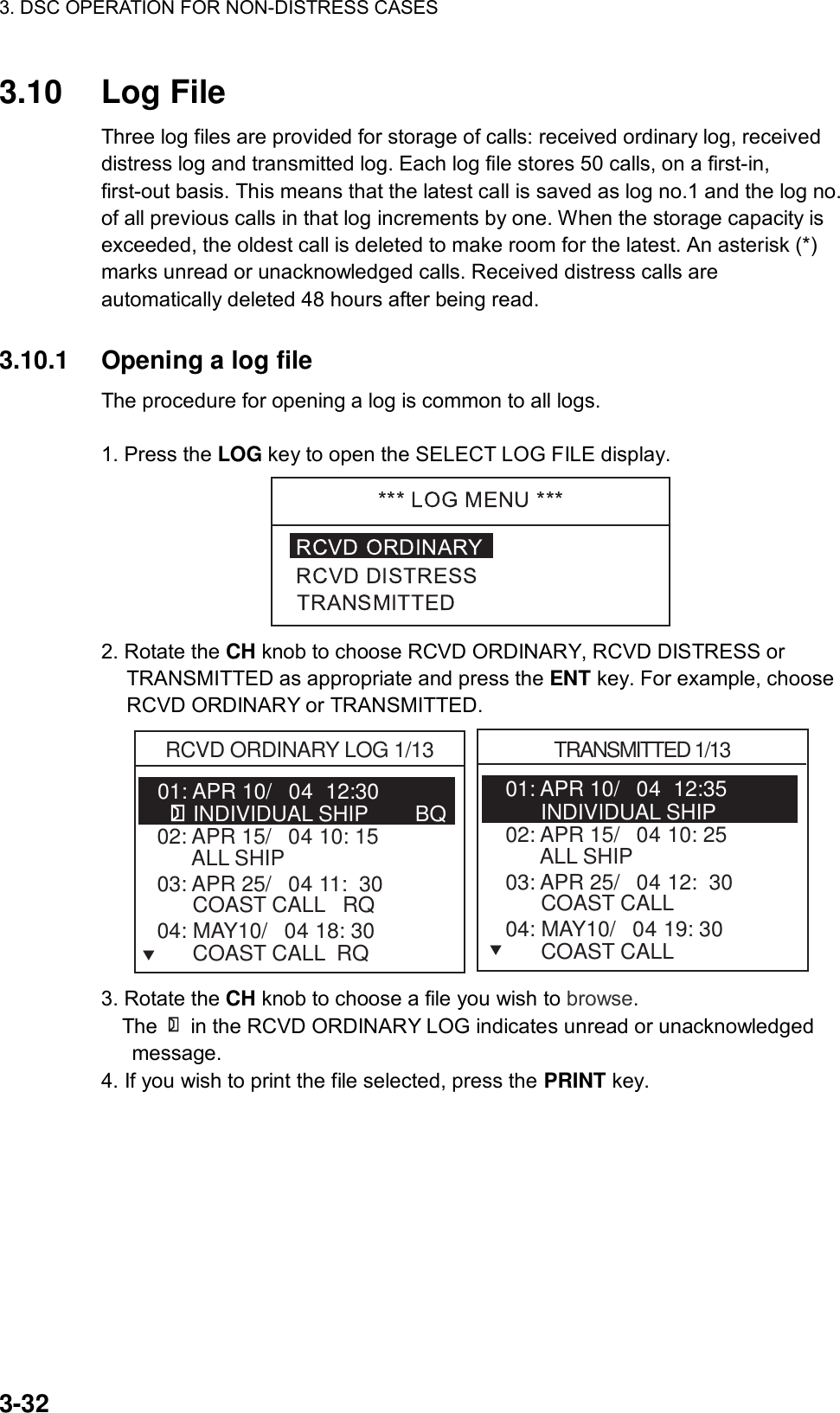 3. DSC OPERATION FOR NON-DISTRESS CASES    3-32 3.10 Log File  Three log files are provided for storage of calls: received ordinary log, received distress log and transmitted log. Each log file stores 50 calls, on a first-in, first-out basis. This means that the latest call is saved as log no.1 and the log no. of all previous calls in that log increments by one. When the storage capacity is exceeded, the oldest call is deleted to make room for the latest. An asterisk (*) marks unread or unacknowledged calls. Received distress calls are automatically deleted 48 hours after being read.   3.10.1  Opening a log file   The procedure for opening a log is common to all logs.  1. Press the LOG key to open the SELECT LOG FILE display.  2. Rotate the CH knob to choose RCVD ORDINARY, RCVD DISTRESS or TRANSMITTED as appropriate and press the ENT key. For example, choose RCVD ORDINARY or TRANSMITTED. 01: APR 10/04  12:30   RCVD ORDINARY LOG 1/13      INDIVIDUAL SHIP        BQ02: APR 15/04 10: 15        ALL SHIP   03: APR 25/04 11:  30         COAST CALL   RQTRANSMITTED 1/1304: MAY10/04 18: 30         COAST CALL  RQ01: APR 10/04  12:35         INDIVIDUAL SHIP        02: APR 15/04 10: 25        ALL SHIP   03: APR 25/04 12:  30         COAST CALL   04: MAY10/04 19: 30         COAST CALL  TT 3. Rotate the CH knob to choose a file you wish to browse.   The    in the RCVD ORDINARY LOG indicates unread or unacknowledged message.  4. If you wish to print the file selected, press the PRINT key. 
