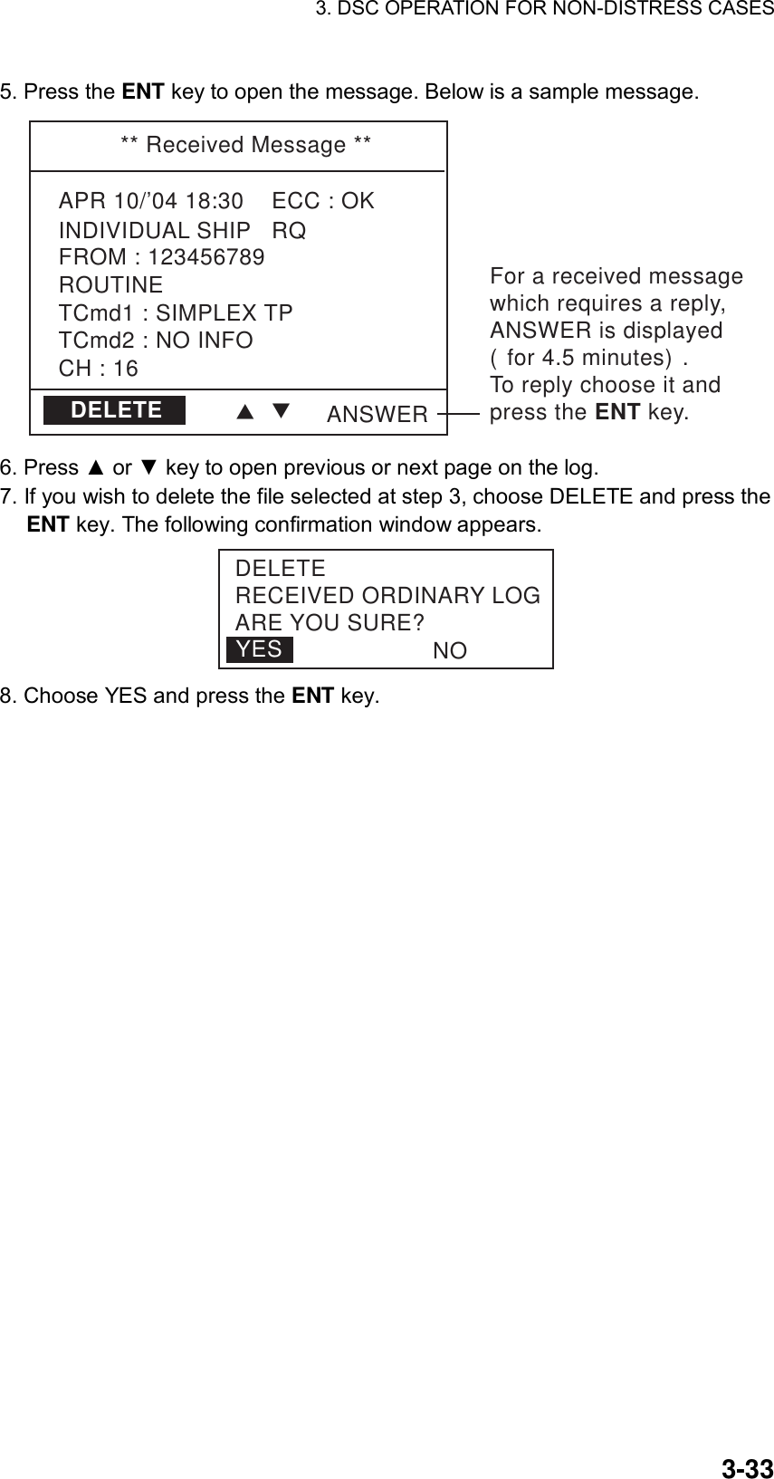 3. DSC OPERATION FOR NON-DISTRESS CASES    3-335. Press the ENT key to open the message. Below is a sample message. ** Received Message **APR 10/’04 18:30    ECC : OKINDIVIDUAL SHIP   RQCH : 16TCmd1 : SIMPLEX TPTCmd2 : NO INFOROUTINEFROM : 123456789ANSWERDELETEFor a received messagewhich requires a reply, ANSWER is displayed(for 4.5 minutes).To reply choose it and press the ENT key.TT 6. Press ▲ or ▼ key to open previous or next page on the log. 7. If you wish to delete the file selected at step 3, choose DELETE and press the ENT key. The following confirmation window appears. YESDELETERECEIVED ORDINARY LOGARE YOU SURE?NO 8. Choose YES and press the ENT key. 