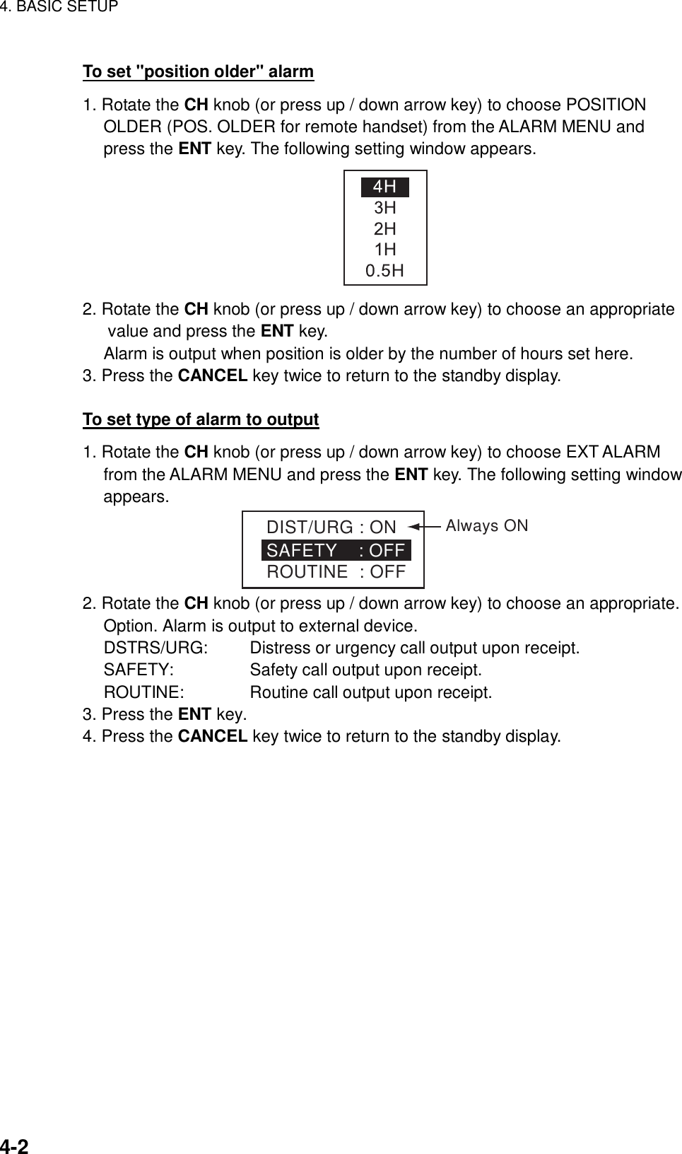 4. BASIC SETUP    4-2 To set &quot;position older&quot; alarm 1. Rotate the CH knob (or press up / down arrow key) to choose POSITION OLDER (POS. OLDER for remote handset) from the ALARM MENU and press the ENT key. The following setting window appears.  2. Rotate the CH knob (or press up / down arrow key) to choose an appropriate value and press the ENT key.   Alarm is output when position is older by the number of hours set here. 3. Press the CANCEL key twice to return to the standby display.  To set type of alarm to output 1. Rotate the CH knob (or press up / down arrow key) to choose EXT ALARM from the ALARM MENU and press the ENT key. The following setting window appears. DIST/URG : ONSAFETY    : OFF ROUTINE  : OFFAlways ON 2. Rotate the CH knob (or press up / down arrow key) to choose an appropriate. Option. Alarm is output to external device. DSTRS/URG:    Distress or urgency call output upon receipt. SAFETY:     Safety call output upon receipt. ROUTINE:   Routine call output upon receipt. 3. Press the ENT key. 4. Press the CANCEL key twice to return to the standby display.  