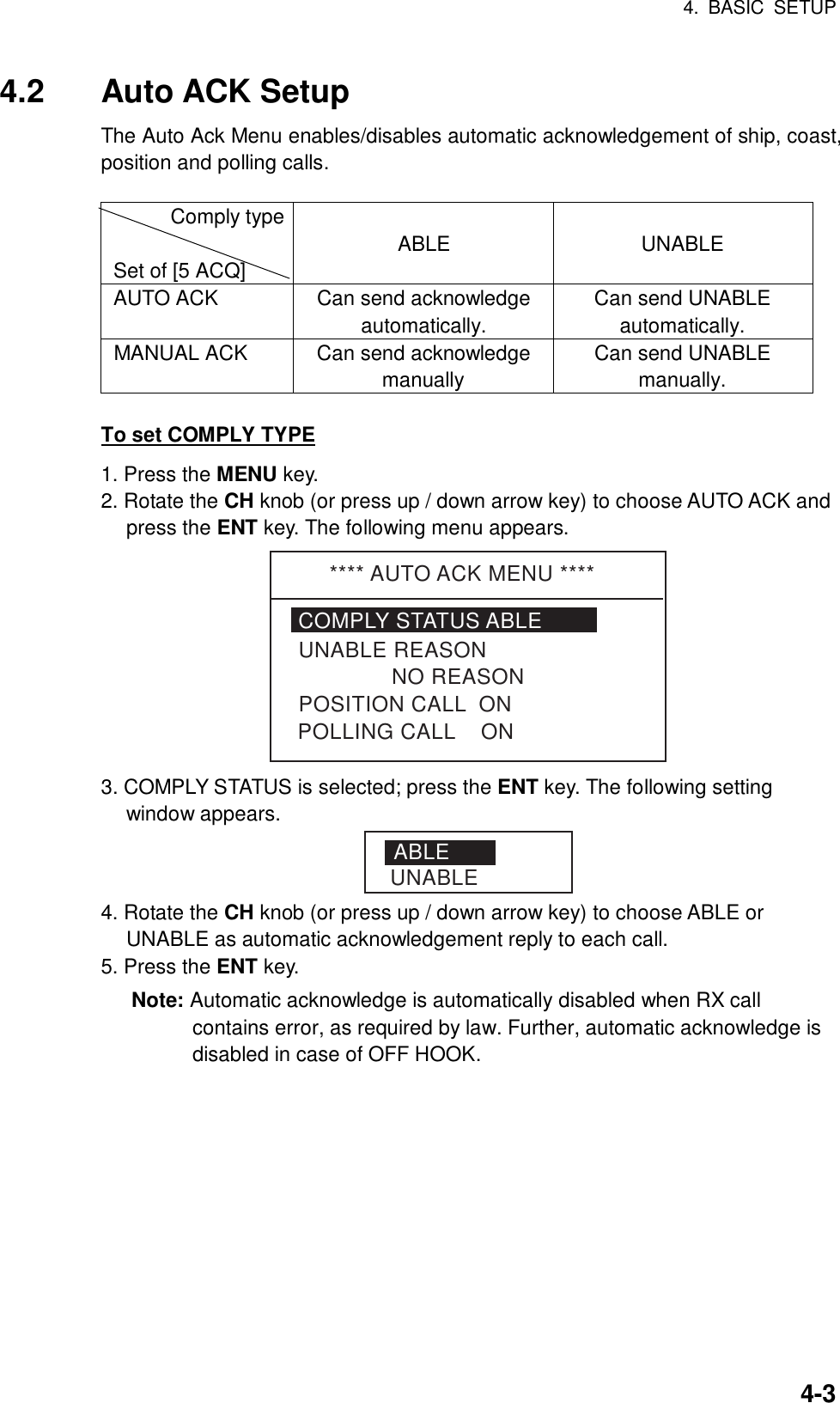 4. BASIC SETUP    4-34.2 Auto ACK Setup The Auto Ack Menu enables/disables automatic acknowledgement of ship, coast, position and polling calls.  Comply type  Set of [5 ACQ]  ABLE  UNABLE AUTO ACK  Can send acknowledge automatically. Can send UNABLE automatically. MANUAL ACK  Can send acknowledge manually Can send UNABLE manually.  To set COMPLY TYPE 1. Press the MENU key. 2. Rotate the CH knob (or press up / down arrow key) to choose AUTO ACK and press the ENT key. The following menu appears. **** AUTO ACK MENU ****COMPLY STATUS ABLE               NO REASONPOSITION CALL  ONUNABLE REASONPOLLING CALL    ON 3. COMPLY STATUS is selected; press the ENT key. The following setting window appears. ABLEUNABLE 4. Rotate the CH knob (or press up / down arrow key) to choose ABLE or UNABLE as automatic acknowledgement reply to each call. 5. Press the ENT key. Note: Automatic acknowledge is automatically disabled when RX call contains error, as required by law. Further, automatic acknowledge is disabled in case of OFF HOOK.   