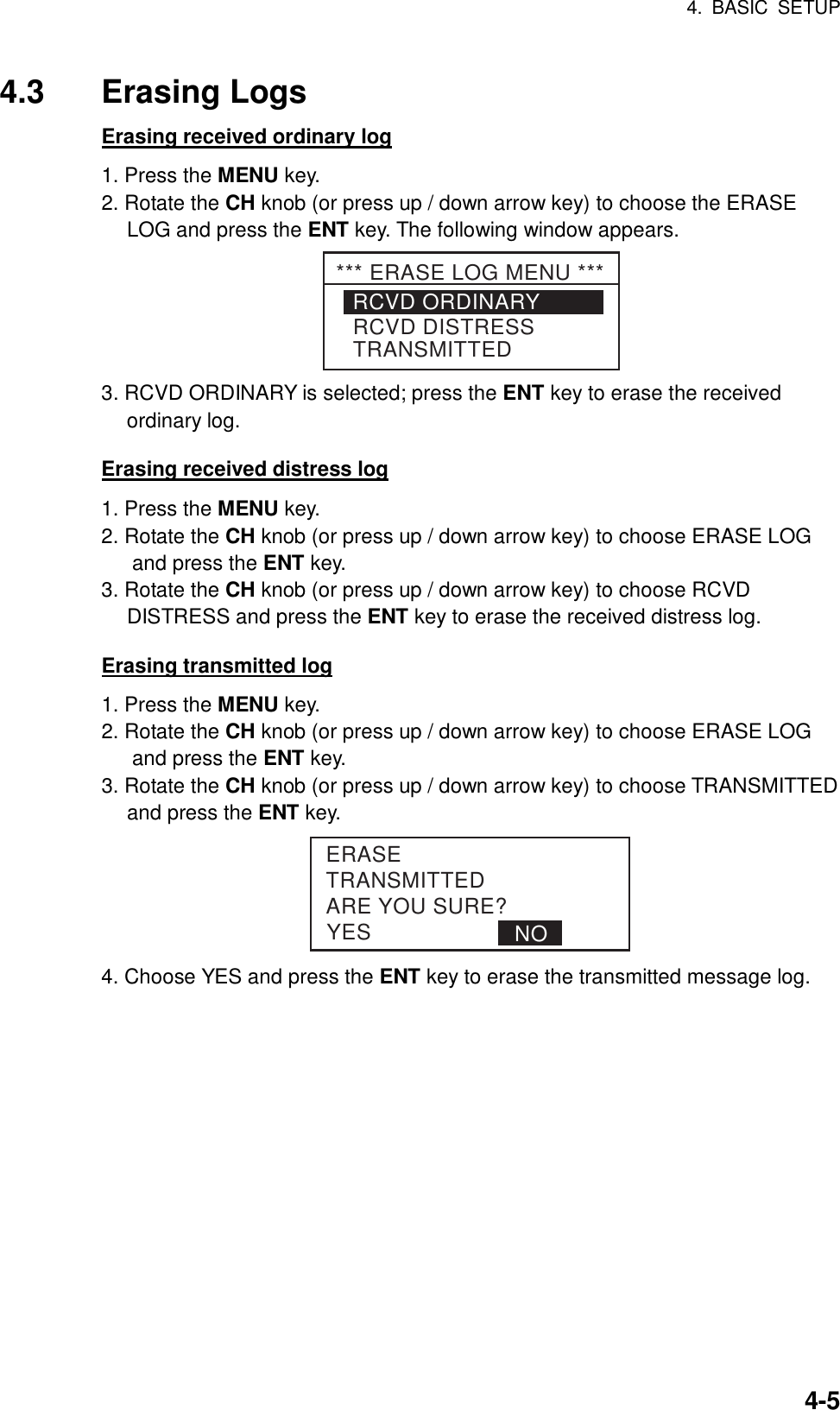 4. BASIC SETUP    4-54.3 Erasing Logs Erasing received ordinary log 1. Press the MENU key. 2. Rotate the CH knob (or press up / down arrow key) to choose the ERASE LOG and press the ENT key. The following window appears. RCVD ORDINARYRCVD DISTRESSTRANSMITTED*** ERASE LOG MENU *** 3. RCVD ORDINARY is selected; press the ENT key to erase the received ordinary log.  Erasing received distress log 1. Press the MENU key. 2. Rotate the CH knob (or press up / down arrow key) to choose ERASE LOG and press the ENT key. 3. Rotate the CH knob (or press up / down arrow key) to choose RCVD DISTRESS and press the ENT key to erase the received distress log.  Erasing transmitted log 1. Press the MENU key. 2. Rotate the CH knob (or press up / down arrow key) to choose ERASE LOG and press the ENT key. 3. Rotate the CH knob (or press up / down arrow key) to choose TRANSMITTED   and press the ENT key. YESERASETRANSMITTEDARE YOU SURE?NO 4. Choose YES and press the ENT key to erase the transmitted message log.  