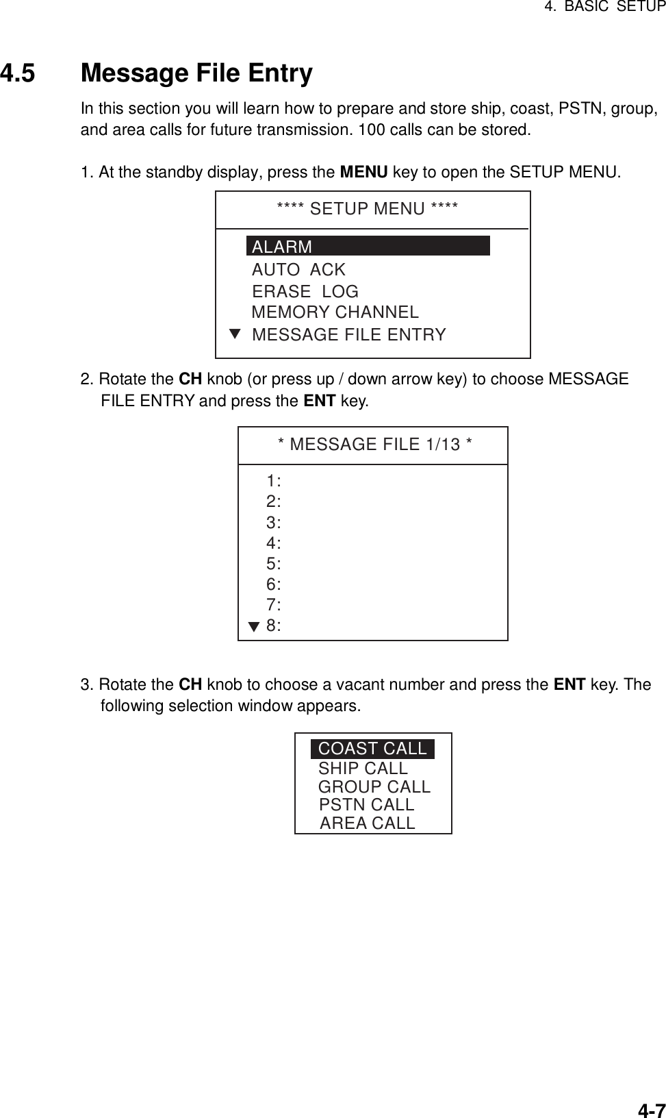 4. BASIC SETUP    4-74.5 Message File Entry In this section you will learn how to prepare and store ship, coast, PSTN, group, and area calls for future transmission. 100 calls can be stored.  1. At the standby display, press the MENU key to open the SETUP MENU. **** SETUP MENU ****ALARMERASE  LOGMEMORY CHANNELAUTO  ACKMESSAGE FILE ENTRYT 2. Rotate the CH knob (or press up / down arrow key) to choose MESSAGE FILE ENTRY and press the ENT key. * MESSAGE FILE 1/13 *1:2:3:4:5:6:7:8:T 3. Rotate the CH knob to choose a vacant number and press the ENT key. The following selection window appears. COAST CALLSHIP CALLPSTN CALLGROUP CALLAREA CALL 