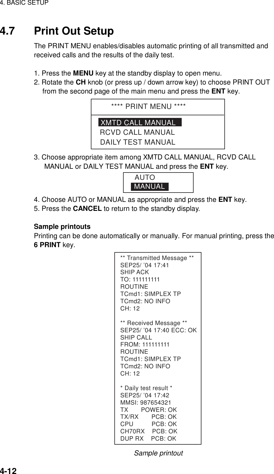 4. BASIC SETUP    4-12 4.7  Print Out Setup The PRINT MENU enables/disables automatic printing of all transmitted and received calls and the results of the daily test.    1. Press the MENU key at the standby display to open menu. 2. Rotate the CH knob (or press up / down arrow key) to choose PRINT OUT from the second page of the main menu and press the ENT key. **** PRINT MENU ****XMTD CALL MANUALDAILY TEST MANUALRCVD CALL MANUAL 3. Choose appropriate item among XMTD CALL MANUAL, RCVD CALL MANUAL or DAILY TEST MANUAL and press the ENT key. MANUALAUTO 4. Choose AUTO or MANUAL as appropriate and press the ENT key. 5. Press the CANCEL to return to the standby display.  Sample printouts   Printing can be done automatically or manually. For manual printing, press the   6 PRINT key. ** Transmitted Message **SEP25/ ’04 17:41SHIP ACKTO: 111111111ROUTINETCmd1: SIMPLEX TPTCmd2: NO INFOCH: 12** Received Message **SEP25/ ’04 17:40 ECC: OKSHIP CALLFROM: 111111111ROUTINETCmd1: SIMPLEX TPTCmd2: NO INFOCH: 12* Daily test result *SEP25/ ’04 17:42MMSI: 987654321TX       POWER: OKTX/RX       PCB: OKCPU          PCB: OKCH70RX    PCB: OKDUP RX    PCB: OK Sample printout 