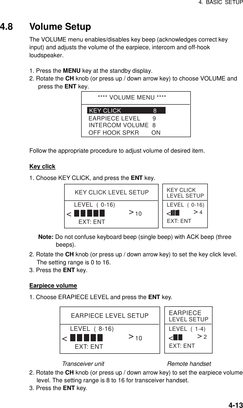 4. BASIC SETUP    4-134.8 Volume Setup The VOLUME menu enables/disables key beep (acknowledges correct key input) and adjusts the volume of the earpiece, intercom and off-hook loudspeaker.   1. Press the MENU key at the standby display. 2. Rotate the CH knob (or press up / down arrow key) to choose VOLUME and press the ENT key. **** VOLUME MENU ****KEY CLICK                  8INTERCOM VOLUME  8EARPIECE LEVEL       9OFF HOOK SPKR       ON  Follow the appropriate procedure to adjust volume of desired item.  Key click 1. Choose KEY CLICK, and press the ENT key. KEY CLICK LEVEL SETUPEXT: ENTLEVEL  (0-16)&lt;&lt;10KEY CLICK LEVEL SETUPEXT: ENTLEVEL  (0-16)&lt;&lt;4 Note: Do not confuse keyboard beep (single beep) with ACK beep (three beeps). 2. Rotate the CH knob (or press up / down arrow key) to set the key click level. The setting range is 0 to 16. 3. Press the ENT key.  Earpiece volume 1. Choose ERAPIECE LEVEL and press the ENT key. EARPIECE LEVEL SETUPEXT: ENTLEVEL  (8-16)&lt;&lt;10EARPIECE LEVEL SETUPEXT: ENTLEVEL  (1-4)&lt;&lt;2 Transceiver unit                     Remote handset 2. Rotate the CH knob (or press up / down arrow key) to set the earpiece volume level. The setting range is 8 to 16 for transceiver handset. 3. Press the ENT key. 