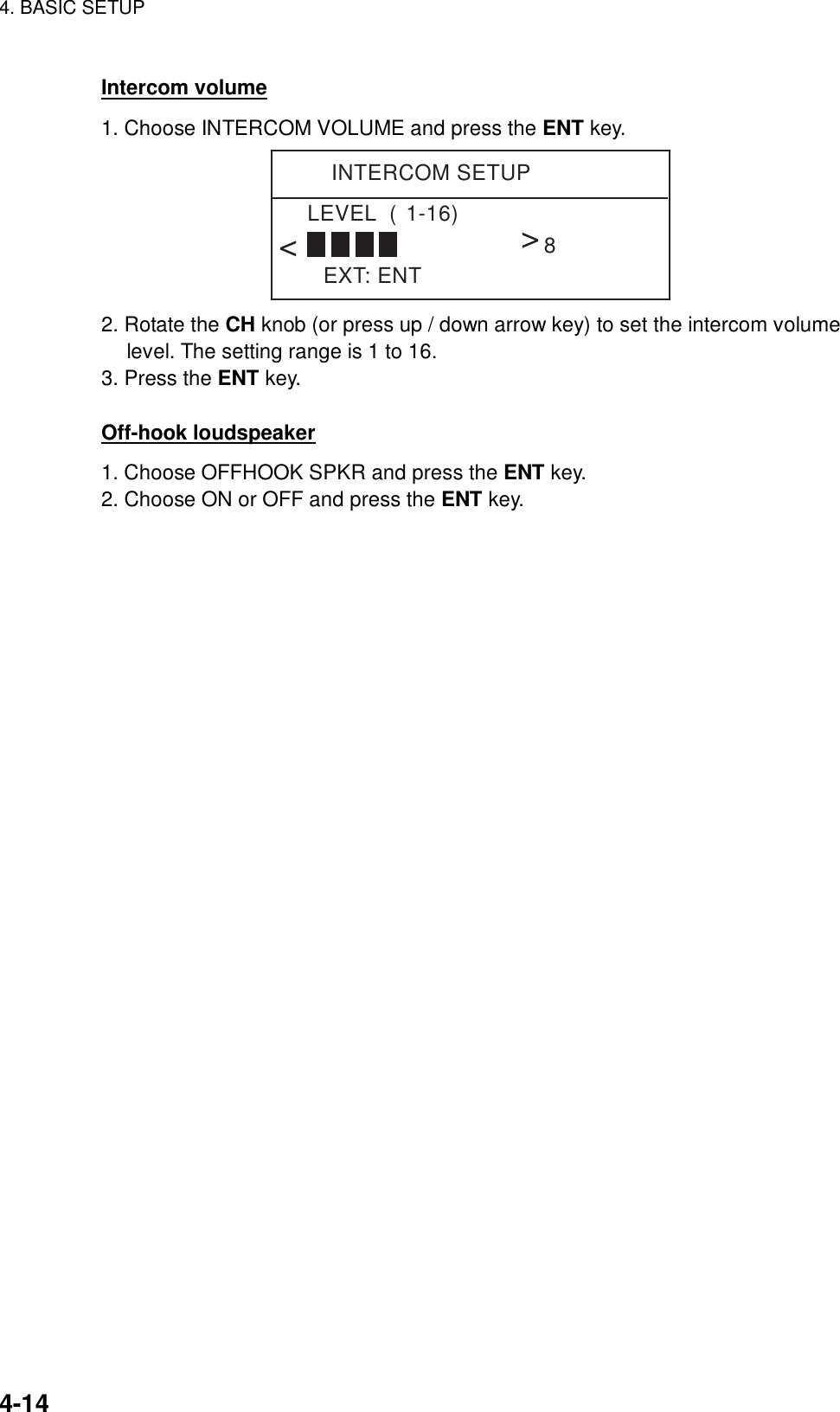 4. BASIC SETUP    4-14 Intercom volume 1. Choose INTERCOM VOLUME and press the ENT key. INTERCOM SETUPEXT: ENTLEVEL  (1-16)&lt;&lt;8 2. Rotate the CH knob (or press up / down arrow key) to set the intercom volume level. The setting range is 1 to 16. 3. Press the ENT key.  Off-hook loudspeaker 1. Choose OFFHOOK SPKR and press the ENT key. 2. Choose ON or OFF and press the ENT key.  