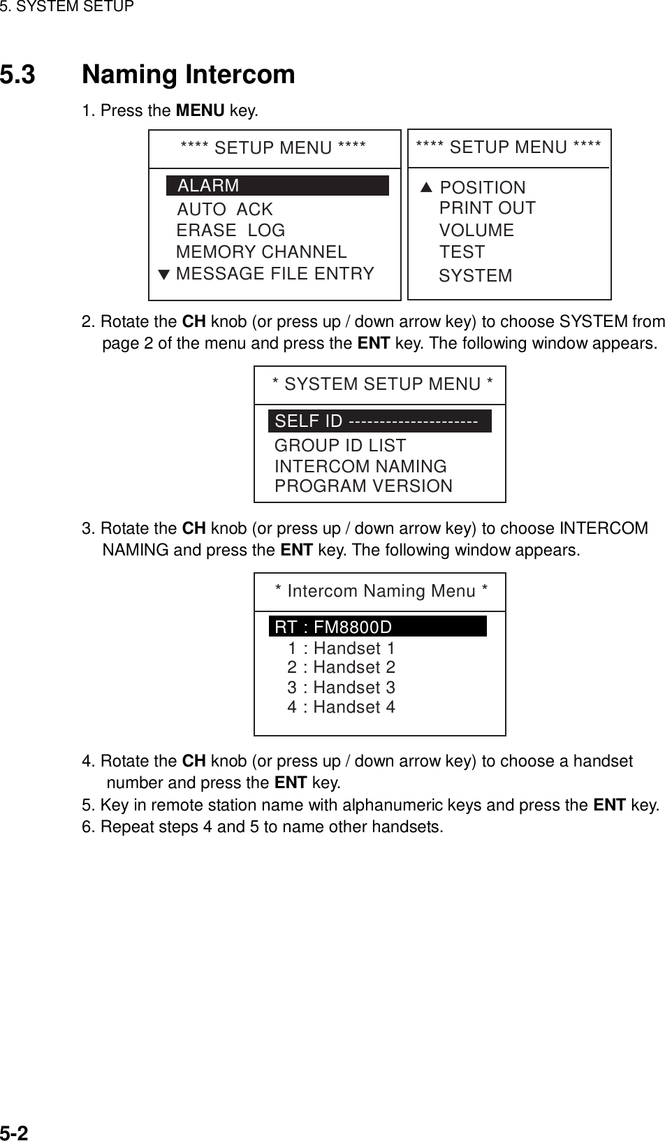 5. SYSTEM SETUP    5-2 5.3 Naming Intercom 1. Press the MENU key. **** SETUP MENU ****ALARMERASE  LOGMEMORY CHANNELAUTO  ACKMESSAGE FILE ENTRYT**** SETUP MENU ****VOLUMETESTPRINT OUTSYSTEMTPOSITION 2. Rotate the CH knob (or press up / down arrow key) to choose SYSTEM from page 2 of the menu and press the ENT key. The following window appears. * SYSTEM SETUP MENU *SELF ID ---------------------GROUP ID LISTINTERCOM NAMINGPROGRAM VERSION 3. Rotate the CH knob (or press up / down arrow key) to choose INTERCOM NAMING and press the ENT key. The following window appears. * Intercom Naming Menu *1 : Handset 12 : Handset 23 : Handset 34 : Handset 4RT : FM8800D 4. Rotate the CH knob (or press up / down arrow key) to choose a handset number and press the ENT key. 5. Key in remote station name with alphanumeric keys and press the ENT key. 6. Repeat steps 4 and 5 to name other handsets.  