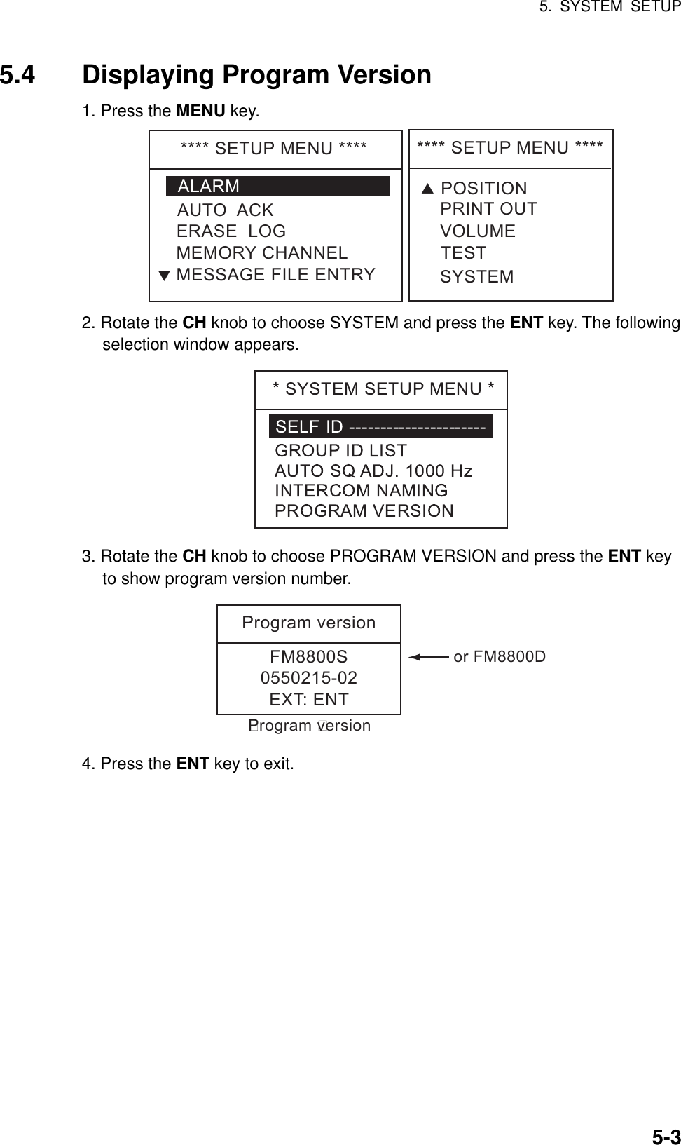 5. SYSTEM SETUP    5-35.4  Displaying Program Version 1. Press the MENU key. ****SETUPMENU****ALARMERASELOGMEMORYCHANNELAUTOACKMESSAGEFILEENTRYT****SETUPMENU****VOLUMETESTPRINTOUTSYSTEMTPOSITION 2. Rotate the CH knob to choose SYSTEM and press the ENT key. The following selection window appears.  3. Rotate the CH knob to choose PROGRAM VERSION and press the ENT key to show program version number. ProgramversionFM8800S0550215-02EXT:ENT       Program versionorFM8800D 4. Press the ENT key to exit. 