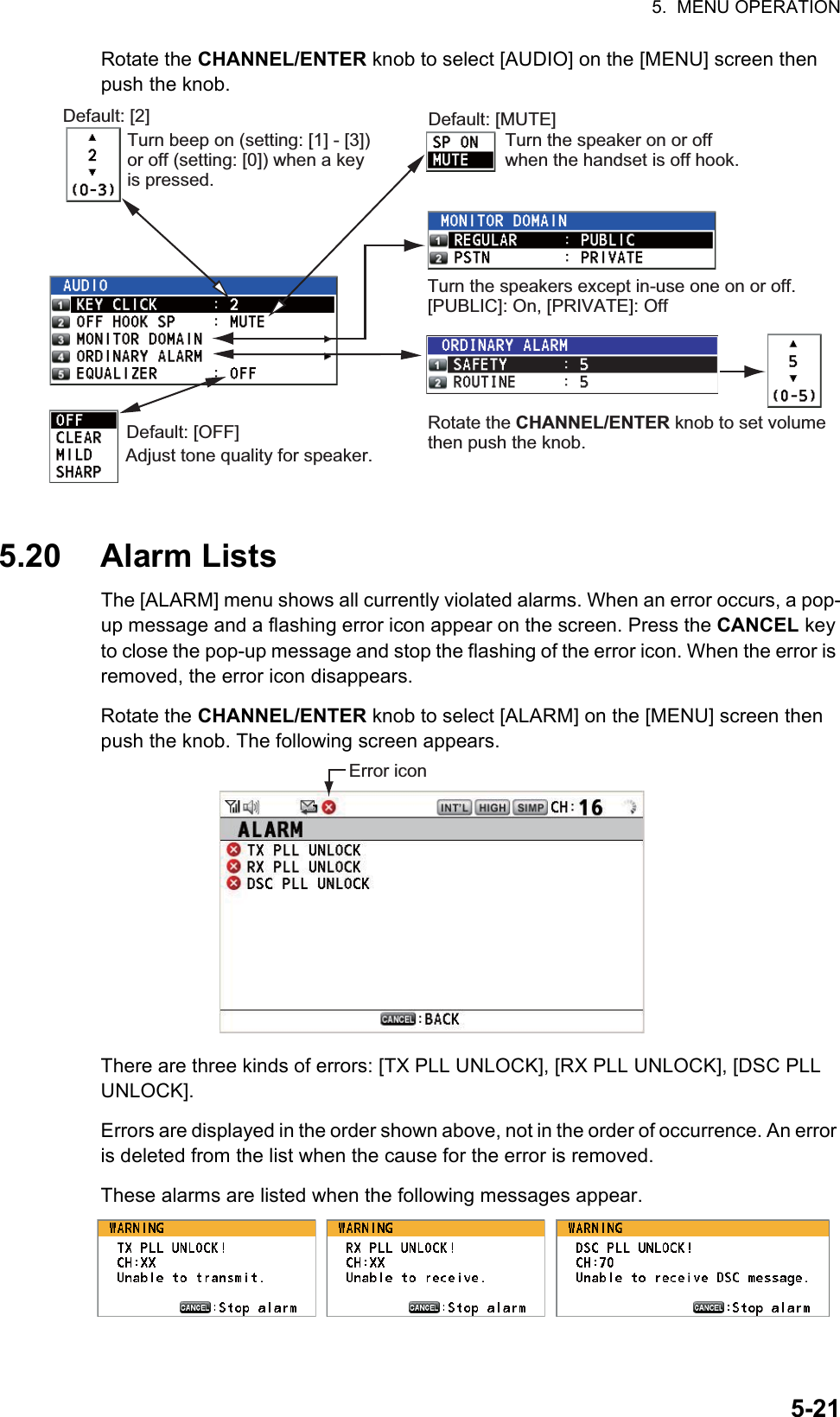 5.  MENU OPERATION5-21Rotate the CHANNEL/ENTER knob to select [AUDIO] on the [MENU] screen then push the knob.5.20 Alarm ListsThe [ALARM] menu shows all currently violated alarms. When an error occurs, a pop-up message and a flashing error icon appear on the screen. Press the CANCEL key to close the pop-up message and stop the flashing of the error icon. When the error is removed, the error icon disappears.Rotate the CHANNEL/ENTER knob to select [ALARM] on the [MENU] screen then push the knob. The following screen appears.There are three kinds of errors: [TX PLL UNLOCK], [RX PLL UNLOCK], [DSC PLL UNLOCK].Errors are displayed in the order shown above, not in the order of occurrence. An error is deleted from the list when the cause for the error is removed.These alarms are listed when the following messages appear.Default: [2]Turn beep on (setting: [1] - [3]) or off (setting: [0]) when a key is pressed.Default: [MUTE]Turn the speaker on or off when the handset is off hook.Rotate the CHANNEL/ENTER knob to set volume then push the knob.Default: [OFF]Adjust tone quality for speaker.Turn the speakers except in-use one on or off. [PUBLIC]: On, [PRIVATE]: OffError icon