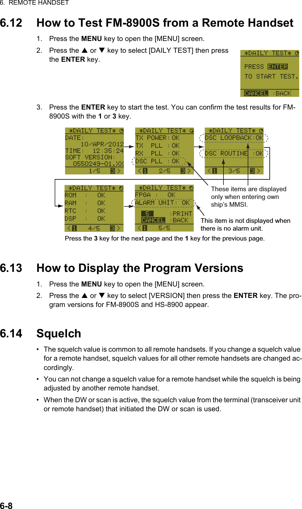 6.  REMOTE HANDSET6-86.12 How to Test FM-8900S from a Remote Handset1. Press the MENU key to open the [MENU] screen.2. Press the S or T key to select [DAILY TEST] then press the ENTER key.3. Press the ENTER key to start the test. You can confirm the test results for FM-8900S with the 1 or 3 key.6.13 How to Display the Program Versions1. Press the MENU key to open the [MENU] screen.2. Press the S or T key to select [VERSION] then press the ENTER key. The pro-gram versions for FM-8900S and HS-8900 appear.6.14 Squelch•  The squelch value is common to all remote handsets. If you change a squelch value for a remote handset, squelch values for all other remote handsets are changed ac-cordingly.•  You can not change a squelch value for a remote handset while the squelch is being adjusted by another remote handset.•  When the DW or scan is active, the squelch value from the terminal (transceiver unit or remote handset) that initiated the DW or scan is used.This item is not displayed when there is no alarm unit.Press the 3 key for the next page and the 1 key for the previous page.These items are displayed only when entering own ship’s MMSI.