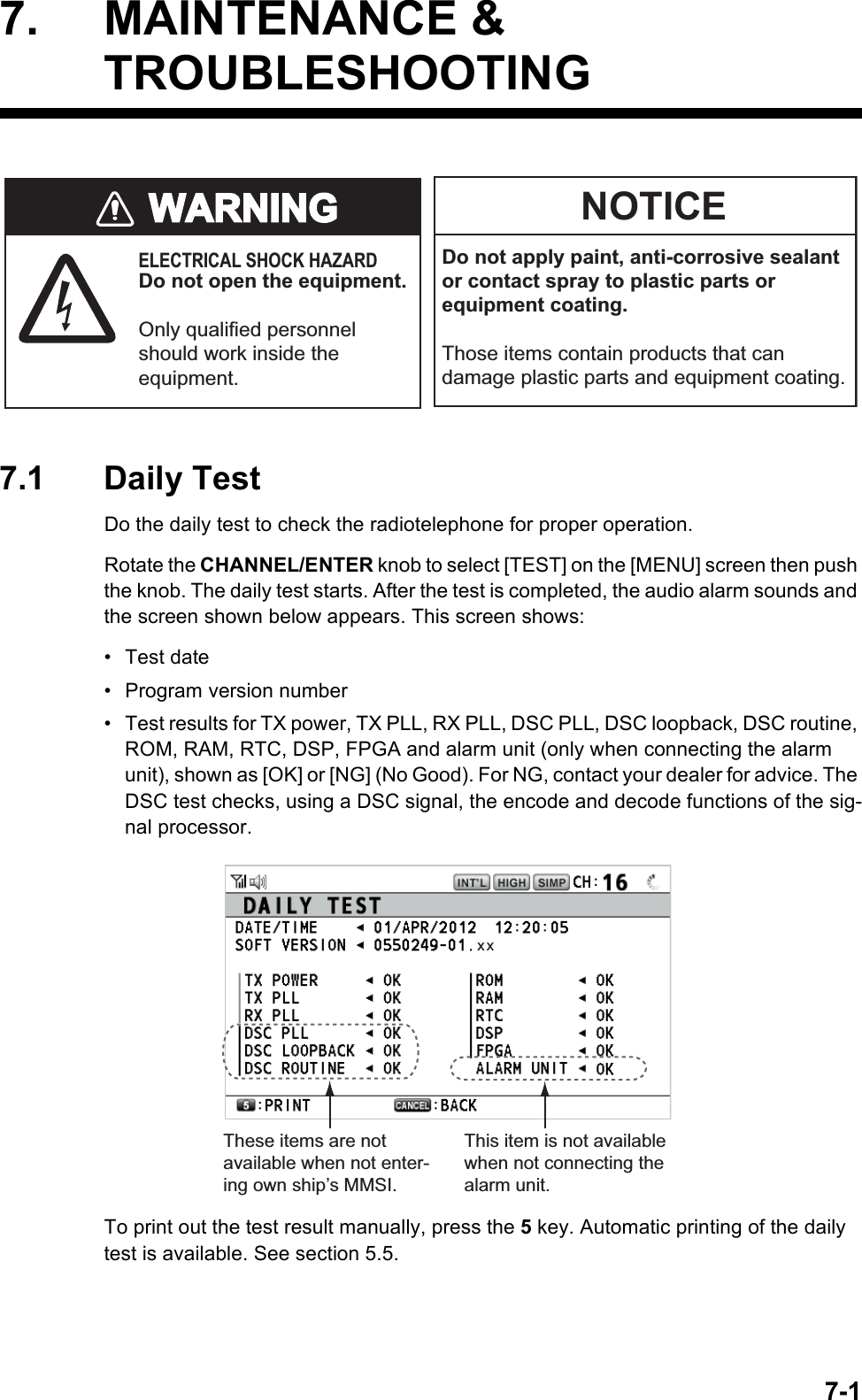 7-17. MAINTENANCE &amp;TROUBLESHOOTING7.1 Daily TestDo the daily test to check the radiotelephone for proper operation.Rotate the CHANNEL/ENTER knob to select [TEST] on the [MENU] screen then push the knob. The daily test starts. After the test is completed, the audio alarm sounds and the screen shown below appears. This screen shows:• Test date• Program version number•  Test results for TX power, TX PLL, RX PLL, DSC PLL, DSC loopback, DSC routine, ROM, RAM, RTC, DSP, FPGA and alarm unit (only when connecting the alarm unit), shown as [OK] or [NG] (No Good). For NG, contact your dealer for advice. The DSC test checks, using a DSC signal, the encode and decode functions of the sig-nal processor.To print out the test result manually, press the 5 key. Automatic printing of the daily test is available. See section 5.5.Do not apply paint, anti-corrosive sealant or contact spray to plastic parts or equipment coating.Those items contain products that can damage plastic parts and equipment coating.ELECTRICAL SHOCK HAZARDDo not open the equipment.Only qualified personnel should work inside the equipment.WARNINGWARNINGNOTICEx xThis item is not available when not connecting the alarm unit.These items are not available when not enter-ing own ship’s MMSI.