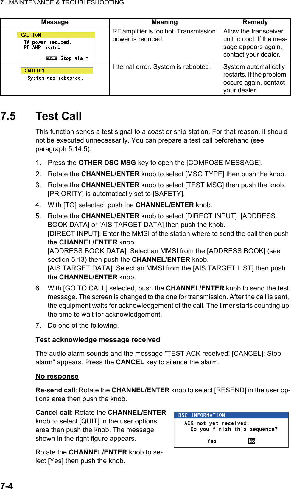 7.  MAINTENANCE &amp; TROUBLESHOOTING7-47.5 Test CallThis function sends a test signal to a coast or ship station. For that reason, it should not be executed unnecessarily. You can prepare a test call beforehand (see paragraph 5.14.5).1. Press the OTHER DSC MSG key to open the [COMPOSE MESSAGE].2. Rotate the CHANNEL/ENTER knob to select [MSG TYPE] then push the knob.3. Rotate the CHANNEL/ENTER knob to select [TEST MSG] then push the knob. [PRIORITY] is automatically set to [SAFETY].4. With [TO] selected, push the CHANNEL/ENTER knob.5. Rotate the CHANNEL/ENTER knob to select [DIRECT INPUT], [ADDRESS BOOK DATA] or [AIS TARGET DATA] then push the knob.[DIRECT INPUT]: Enter the MMSI of the station where to send the call then push the CHANNEL/ENTER knob.[ADDRESS BOOK DATA]: Select an MMSI from the [ADDRESS BOOK] (see section 5.13) then push the CHANNEL/ENTER knob.[AIS TARGET DATA]: Select an MMSI from the [AIS TARGET LIST] then push the CHANNEL/ENTER knob.6. With [GO TO CALL] selected, push the CHANNEL/ENTER knob to send the test message. The screen is changed to the one for transmission. After the call is sent, the equipment waits for acknowledgement of the call. The timer starts counting up the time to wait for acknowledgement.7. Do one of the following.Test acknowledge message receivedThe audio alarm sounds and the message &quot;TEST ACK received! [CANCEL]: Stop alarm&quot; appears. Press the CANCEL key to silence the alarm.No responseRe-send call: Rotate the CHANNEL/ENTER knob to select [RESEND] in the user op-tions area then push the knob.Cancel call: Rotate the CHANNEL/ENTER knob to select [QUIT] in the user options area then push the knob. The message shown in the right figure appears.Rotate the CHANNEL/ENTER knob to se-lect [Yes] then push the knob.RF amplifier is too hot. Transmission power is reduced.Allow the transceiver unit to cool. If the mes-sage appears again, contact your dealer.Internal error. System is rebooted. System automatically restarts. If the problem occurs again, contact your dealer.Message Meaning Remedy