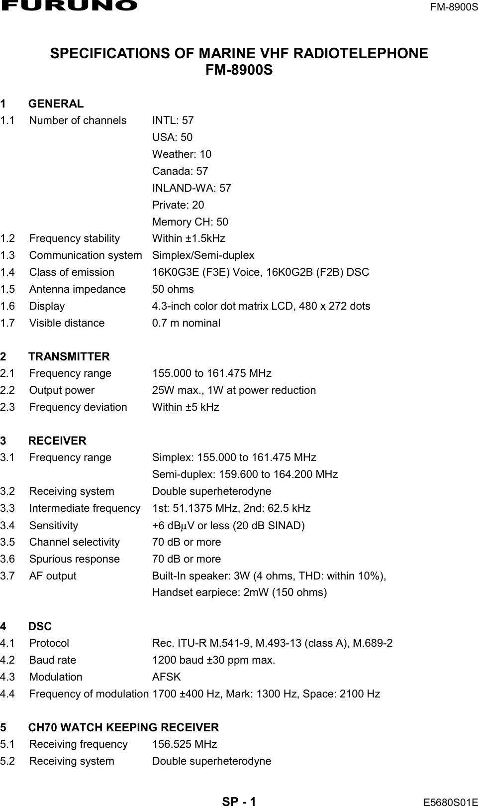 FURUNO  FM-8900S  SP - 1  E5680S01E  SPECIFICATIONS OF MARINE VHF RADIOTELEPHONE FM-8900S  1 GENERAL 1.1  Number of channels  INTL: 57  USA: 50  Weather: 10  Canada: 57  INLAND-WA: 57  Private: 20   Memory CH: 50 1.2  Frequency stability  Within ±1.5kHz 1.3 Communication system Simplex/Semi-duplex 1.4  Class of emission  16K0G3E (F3E) Voice, 16K0G2B (F2B) DSC 1.5  Antenna impedance  50 ohms 1.6  Display  4.3-inch color dot matrix LCD, 480 x 272 dots 1.7  Visible distance  0.7 m nominal  2 TRANSMITTER 2.1  Frequency range  155.000 to 161.475 MHz 2.2  Output power  25W max., 1W at power reduction 2.3  Frequency deviation  Within ±5 kHz  3 RECEIVER 3.1  Frequency range  Simplex: 155.000 to 161.475 MHz   Semi-duplex: 159.600 to 164.200 MHz 3.2  Receiving system  Double superheterodyne 3.3  Intermediate frequency  1st: 51.1375 MHz, 2nd: 62.5 kHz 3.4 Sensitivity  +6 dBμV or less (20 dB SINAD) 3.5  Channel selectivity  70 dB or more 3.6  Spurious response  70 dB or more 3.7  AF output  Built-In speaker: 3W (4 ohms, THD: within 10%),   Handset earpiece: 2mW (150 ohms)  4 DSC 4.1  Protocol  Rec. ITU-R M.541-9, M.493-13 (class A), M.689-2 4.2  Baud rate  1200 baud ±30 ppm max. 4.3 Modulation  AFSK 4.4  Frequency of modulation 1700 ±400 Hz, Mark: 1300 Hz, Space: 2100 Hz  5  CH70 WATCH KEEPING RECEIVER 5.1  Receiving frequency  156.525 MHz 5.2  Receiving system  Double superheterodyne 