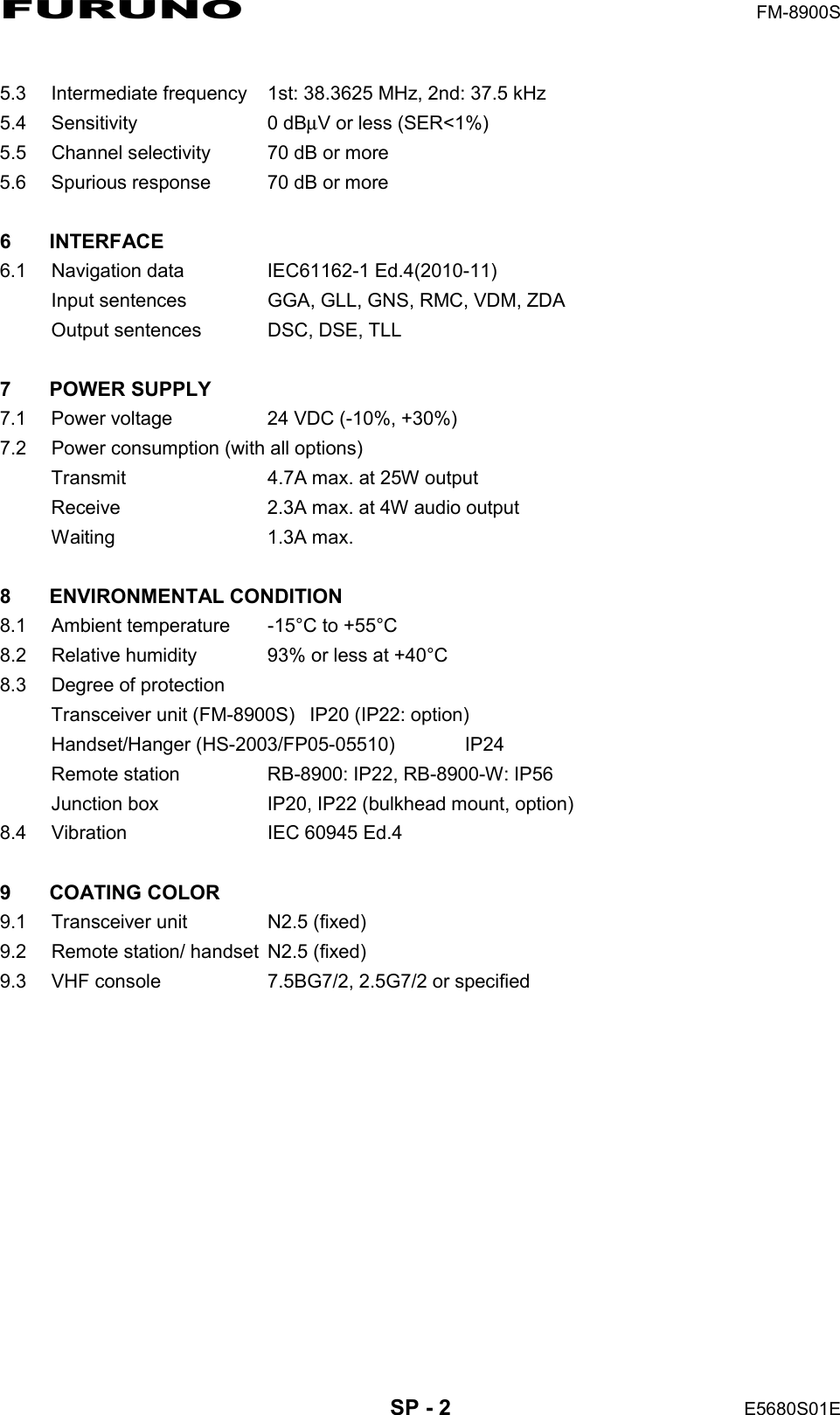FURUNO  FM-8900S  SP - 2  E5680S01E  5.3  Intermediate frequency  1st: 38.3625 MHz, 2nd: 37.5 kHz 5.4 Sensitivity  0 dBμV or less (SER&lt;1%) 5.5  Channel selectivity  70 dB or more 5.6  Spurious response  70 dB or more  6 INTERFACE 6.1  Navigation data  IEC61162-1 Ed.4(2010-11) Input sentences  GGA, GLL, GNS, RMC, VDM, ZDA Output sentences  DSC, DSE, TLL  7 POWER SUPPLY 7.1  Power voltage  24 VDC (-10%, +30%) 7.2  Power consumption (with all options) Transmit  4.7A max. at 25W output Receive  2.3A max. at 4W audio output Waiting 1.3A max.  8 ENVIRONMENTAL CONDITION 8.1  Ambient temperature  -15°C to +55°C 8.2  Relative humidity  93% or less at +40°C 8.3  Degree of protection Transceiver unit (FM-8900S)  IP20 (IP22: option) Handset/Hanger (HS-2003/FP05-05510)  IP24 Remote station  RB-8900: IP22, RB-8900-W: IP56 Junction box  IP20, IP22 (bulkhead mount, option) 8.4  Vibration  IEC 60945 Ed.4  9 COATING COLOR 9.1  Transceiver unit  N2.5 (fixed) 9.2  Remote station/ handset  N2.5 (fixed) 9.3  VHF console  7.5BG7/2, 2.5G7/2 or specified 