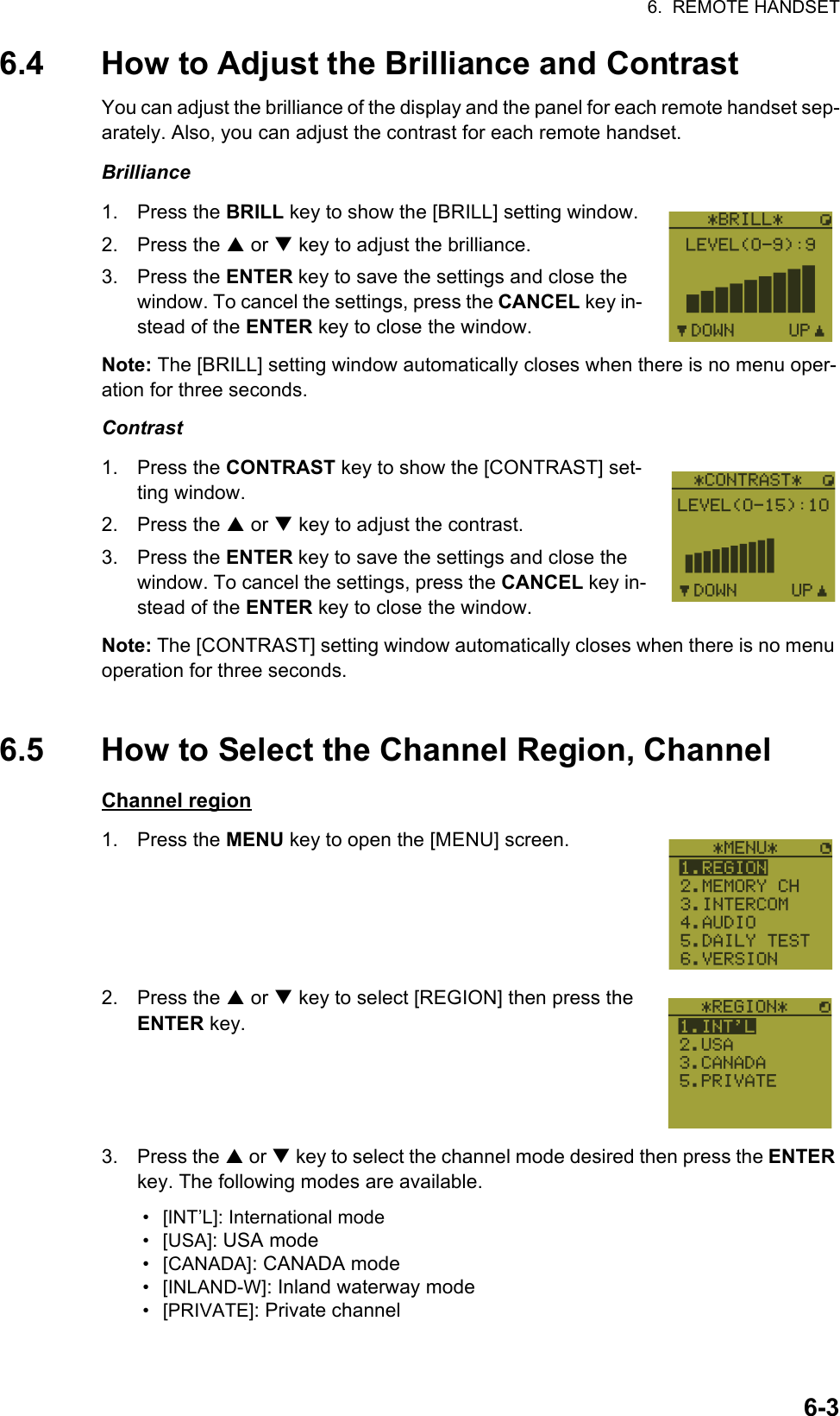 6.  REMOTE HANDSET6-36.4 How to Adjust the Brilliance and ContrastYou can adjust the brilliance of the display and the panel for each remote handset sep-arately. Also, you can adjust the contrast for each remote handset.Brilliance1. Press the BRILL key to show the [BRILL] setting window.2. Press the S or T key to adjust the brilliance.3. Press the ENTER key to save the settings and close the window. To cancel the settings, press the CANCEL key in-stead of the ENTER key to close the window.Note: The [BRILL] setting window automatically closes when there is no menu oper-ation for three seconds.Contrast1. Press the CONTRAST key to show the [CONTRAST] set-ting window.2. Press the S or T key to adjust the contrast.3. Press the ENTER key to save the settings and close the window. To cancel the settings, press the CANCEL key in-stead of the ENTER key to close the window.Note: The [CONTRAST] setting window automatically closes when there is no menu operation for three seconds.6.5 How to Select the Channel Region, ChannelChannel region1. Press the MENU key to open the [MENU] screen.2. Press the S or T key to select [REGION] then press the ENTER key.3. Press the S or T key to select the channel mode desired then press the ENTER key. The following modes are available.• [INT’L]: International mode• [USA]: USA mode• [CANADA]: CANADA mode• [INLAND-W]: Inland waterway mode• [PRIVATE]: Private channel