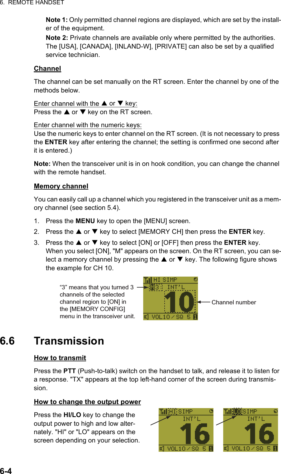 6.  REMOTE HANDSET6-4Note 1: Only permitted channel regions are displayed, which are set by the install-er of the equipment.Note 2: Private channels are available only where permitted by the authorities. The [USA], [CANADA], [INLAND-W], [PRIVATE] can also be set by a qualified service technician.ChannelThe channel can be set manually on the RT screen. Enter the channel by one of the methods below.Enter channel with the S or T key:Press the S or T key on the RT screen.Enter channel with the numeric keys:Use the numeric keys to enter channel on the RT screen. (It is not necessary to press the ENTER key after entering the channel; the setting is confirmed one second after it is entered.)Note: When the transceiver unit is in on hook condition, you can change the channel with the remote handset.Memory channelYou can easily call up a channel which you registered in the transceiver unit as a mem-ory channel (see section 5.4).1. Press the MENU key to open the [MENU] screen.2. Press the S or T key to select [MEMORY CH] then press the ENTER key.3. Press the S or T key to select [ON] or [OFF] then press the ENTER key.When you select [ON], &quot;M&quot; appears on the screen. On the RT screen, you can se-lect a memory channel by pressing the S or T key. The following figure shows the example for CH 10.6.6 TransmissionHow to transmitPress the PTT (Push-to-talk) switch on the handset to talk, and release it to listen for a response. &quot;TX&quot; appears at the top left-hand corner of the screen during transmis-sion.How to change the output powerPress the HI/LO key to change the output power to high and low alter-nately. &quot;HI&quot; or &quot;LO&quot; appears on the screen depending on your selection.Channel number“3” means that you turned 3 channels of the selected channel region to [ON] in the [MEMORY CONFIG] menu in the transceiver unit. 