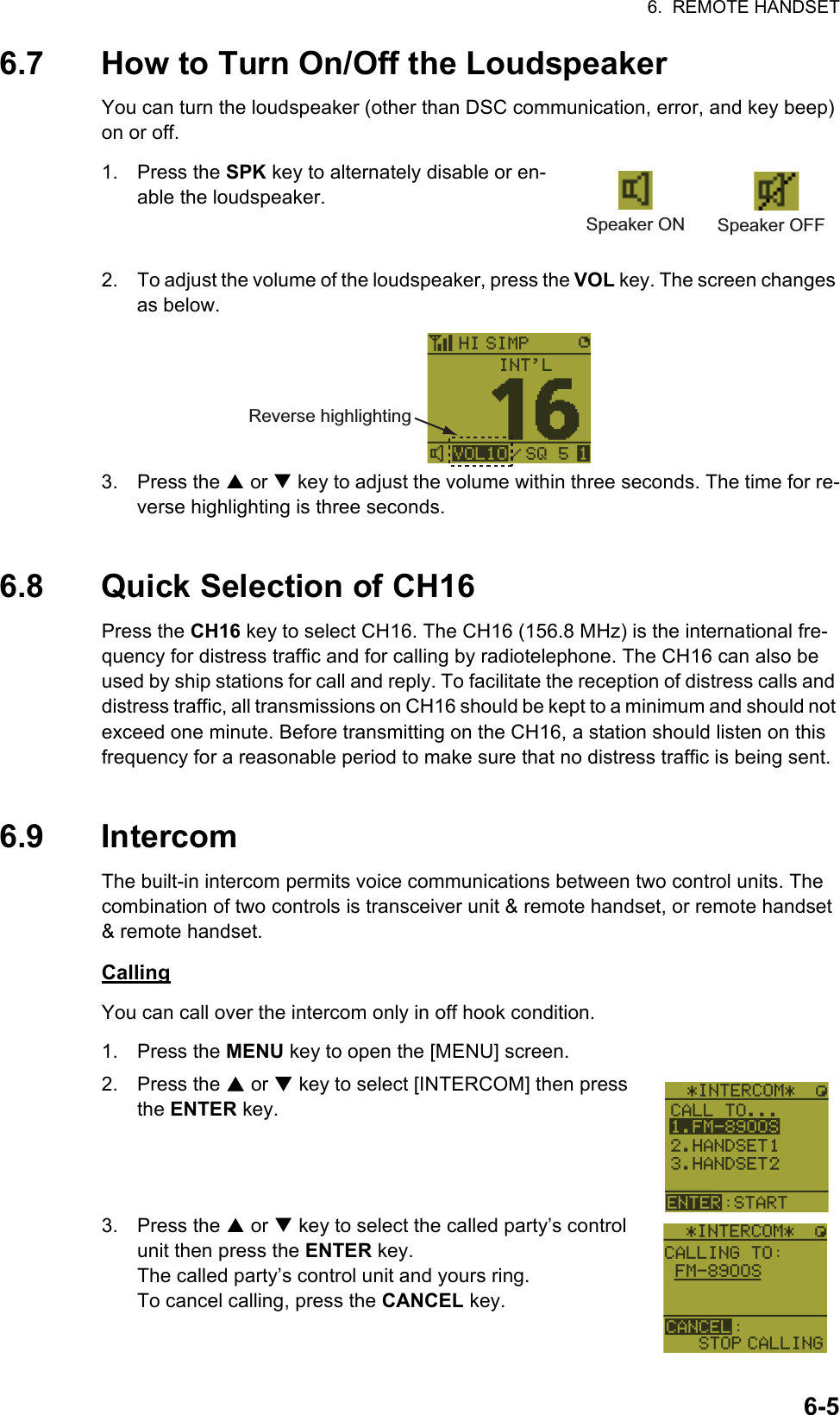 6.  REMOTE HANDSET6-56.7 How to Turn On/Off the LoudspeakerYou can turn the loudspeaker (other than DSC communication, error, and key beep) on or off.1. Press the SPK key to alternately disable or en-able the loudspeaker.2. To adjust the volume of the loudspeaker, press the VOL key. The screen changes as below.3. Press the S or T key to adjust the volume within three seconds. The time for re-verse highlighting is three seconds.6.8 Quick Selection of CH16Press the CH16 key to select CH16. The CH16 (156.8 MHz) is the international fre-quency for distress traffic and for calling by radiotelephone. The CH16 can also be used by ship stations for call and reply. To facilitate the reception of distress calls and distress traffic, all transmissions on CH16 should be kept to a minimum and should not exceed one minute. Before transmitting on the CH16, a station should listen on this frequency for a reasonable period to make sure that no distress traffic is being sent.6.9 IntercomThe built-in intercom permits voice communications between two control units. The combination of two controls is transceiver unit &amp; remote handset, or remote handset &amp; remote handset.CallingYou can call over the intercom only in off hook condition.1. Press the MENU key to open the [MENU] screen.2. Press the S or T key to select [INTERCOM] then press the ENTER key.3. Press the S or T key to select the called party’s control unit then press the ENTER key.The called party’s control unit and yours ring.To cancel calling, press the CANCEL key.Speaker ON Speaker OFFReverse highlighting