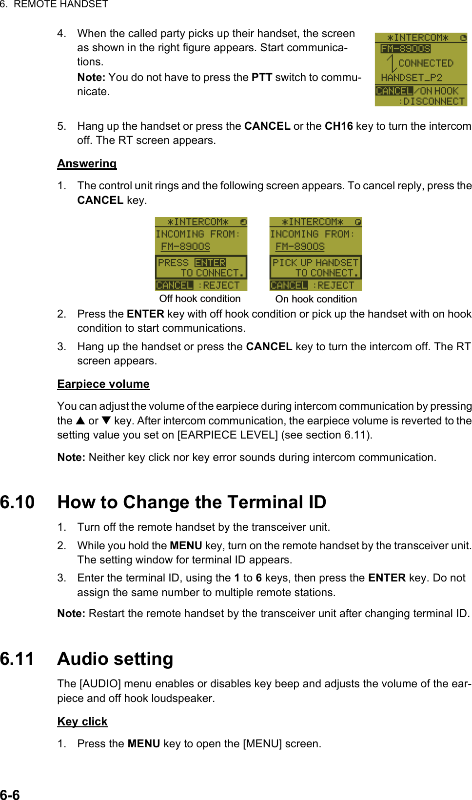 6.  REMOTE HANDSET6-64. When the called party picks up their handset, the screen as shown in the right figure appears. Start communica-tions.Note: You do not have to press the PTT switch to commu-nicate.5. Hang up the handset or press the CANCEL or the CH16 key to turn the intercom off. The RT screen appears.Answering1. The control unit rings and the following screen appears. To cancel reply, press the CANCEL key.2. Press the ENTER key with off hook condition or pick up the handset with on hook condition to start communications.3. Hang up the handset or press the CANCEL key to turn the intercom off. The RT screen appears.Earpiece volumeYou can adjust the volume of the earpiece during intercom communication by pressing the S or T key. After intercom communication, the earpiece volume is reverted to the setting value you set on [EARPIECE LEVEL] (see section 6.11).Note: Neither key click nor key error sounds during intercom communication.6.10 How to Change the Terminal ID1. Turn off the remote handset by the transceiver unit.2. While you hold the MENU key, turn on the remote handset by the transceiver unit. The setting window for terminal ID appears.3. Enter the terminal ID, using the 1 to 6 keys, then press the ENTER key. Do not assign the same number to multiple remote stations.Note: Restart the remote handset by the transceiver unit after changing terminal ID.6.11 Audio settingThe [AUDIO] menu enables or disables key beep and adjusts the volume of the ear-piece and off hook loudspeaker.Key click1. Press the MENU key to open the [MENU] screen.Off hook condition On hook condition