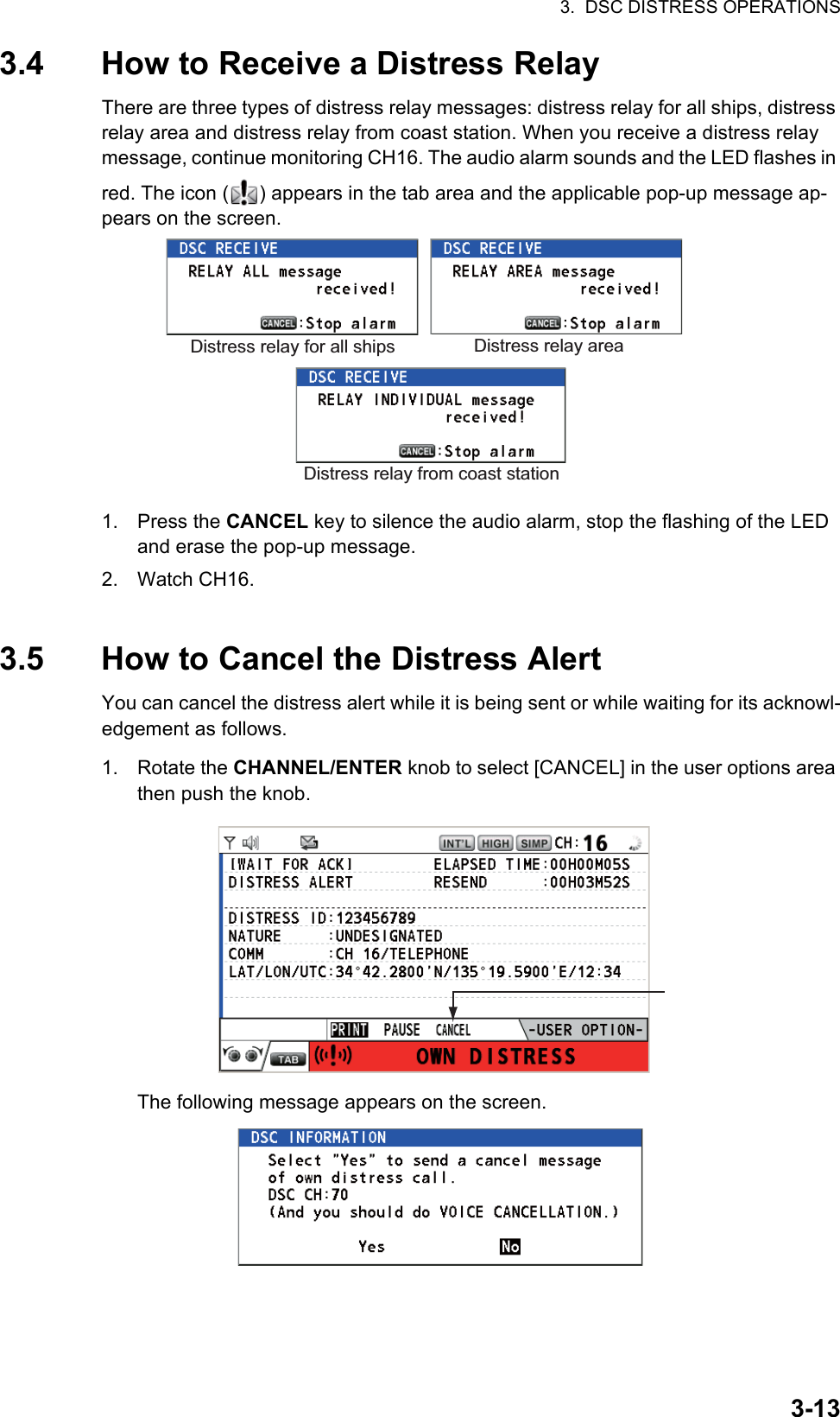 3.  DSC DISTRESS OPERATIONS3-133.4 How to Receive a Distress RelayThere are three types of distress relay messages: distress relay for all ships, distress relay area and distress relay from coast station. When you receive a distress relay message, continue monitoring CH16. The audio alarm sounds and the LED flashes in red. The icon ( ) appears in the tab area and the applicable pop-up message ap-pears on the screen.1. Press the CANCEL key to silence the audio alarm, stop the flashing of the LED and erase the pop-up message.2. Watch CH16.3.5 How to Cancel the Distress AlertYou can cancel the distress alert while it is being sent or while waiting for its acknowl-edgement as follows.1. Rotate the CHANNEL/ENTER knob to select [CANCEL] in the user options area then push the knob.The following message appears on the screen.Distress relay for all ships Distress relay areaDistress relay from coast station