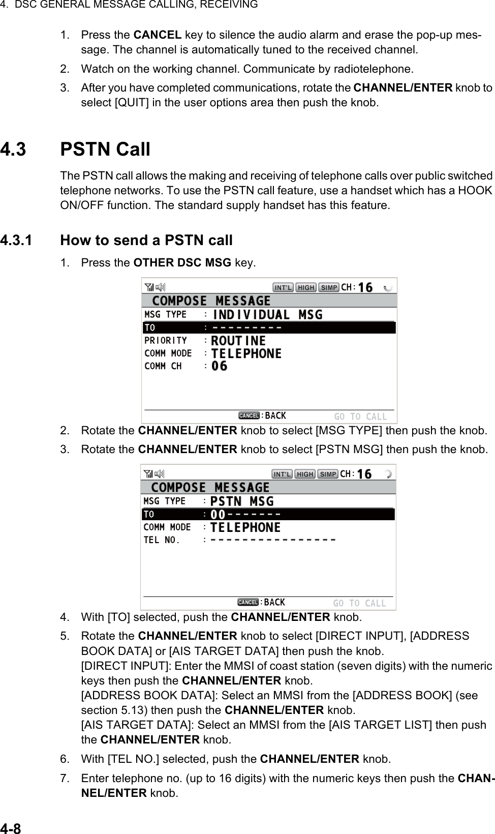 4.  DSC GENERAL MESSAGE CALLING, RECEIVING4-81. Press the CANCEL key to silence the audio alarm and erase the pop-up mes-sage. The channel is automatically tuned to the received channel.2. Watch on the working channel. Communicate by radiotelephone.3. After you have completed communications, rotate the CHANNEL/ENTER knob to select [QUIT] in the user options area then push the knob.4.3 PSTN CallThe PSTN call allows the making and receiving of telephone calls over public switched telephone networks. To use the PSTN call feature, use a handset which has a HOOK ON/OFF function. The standard supply handset has this feature.4.3.1 How to send a PSTN call1. Press the OTHER DSC MSG key.2. Rotate the CHANNEL/ENTER knob to select [MSG TYPE] then push the knob.3. Rotate the CHANNEL/ENTER knob to select [PSTN MSG] then push the knob.4. With [TO] selected, push the CHANNEL/ENTER knob.5. Rotate the CHANNEL/ENTER knob to select [DIRECT INPUT], [ADDRESS BOOK DATA] or [AIS TARGET DATA] then push the knob.[DIRECT INPUT]: Enter the MMSI of coast station (seven digits) with the numeric keys then push the CHANNEL/ENTER knob.[ADDRESS BOOK DATA]: Select an MMSI from the [ADDRESS BOOK] (see section 5.13) then push the CHANNEL/ENTER knob.[AIS TARGET DATA]: Select an MMSI from the [AIS TARGET LIST] then push the CHANNEL/ENTER knob.6. With [TEL NO.] selected, push the CHANNEL/ENTER knob.7. Enter telephone no. (up to 16 digits) with the numeric keys then push the CHAN-NEL/ENTER knob.
