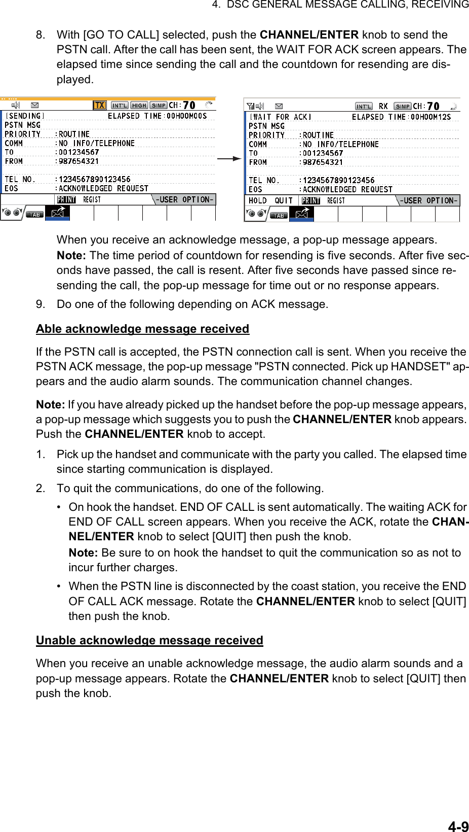 4.  DSC GENERAL MESSAGE CALLING, RECEIVING4-98. With [GO TO CALL] selected, push the CHANNEL/ENTER knob to send the PSTN call. After the call has been sent, the WAIT FOR ACK screen appears. The elapsed time since sending the call and the countdown for resending are dis-played.When you receive an acknowledge message, a pop-up message appears.Note: The time period of countdown for resending is five seconds. After five sec-onds have passed, the call is resent. After five seconds have passed since re-sending the call, the pop-up message for time out or no response appears.9. Do one of the following depending on ACK message.Able acknowledge message receivedIf the PSTN call is accepted, the PSTN connection call is sent. When you receive the PSTN ACK message, the pop-up message &quot;PSTN connected. Pick up HANDSET&quot; ap-pears and the audio alarm sounds. The communication channel changes.Note: If you have already picked up the handset before the pop-up message appears, a pop-up message which suggests you to push the CHANNEL/ENTER knob appears. Push the CHANNEL/ENTER knob to accept.1. Pick up the handset and communicate with the party you called. The elapsed time since starting communication is displayed.2. To quit the communications, do one of the following.•  On hook the handset. END OF CALL is sent automatically. The waiting ACK for END OF CALL screen appears. When you receive the ACK, rotate the CHAN-NEL/ENTER knob to select [QUIT] then push the knob.Note: Be sure to on hook the handset to quit the communication so as not to incur further charges.•  When the PSTN line is disconnected by the coast station, you receive the END OF CALL ACK message. Rotate the CHANNEL/ENTER knob to select [QUIT] then push the knob.Unable acknowledge message receivedWhen you receive an unable acknowledge message, the audio alarm sounds and a pop-up message appears. Rotate the CHANNEL/ENTER knob to select [QUIT] then push the knob.TX