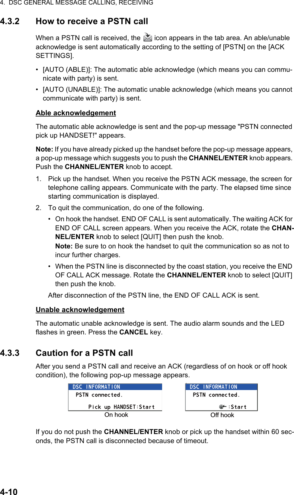 4.  DSC GENERAL MESSAGE CALLING, RECEIVING4-104.3.2 How to receive a PSTN callWhen a PSTN call is received, the   icon appears in the tab area. An able/unable acknowledge is sent automatically according to the setting of [PSTN] on the [ACK SETTINGS].•  [AUTO (ABLE)]: The automatic able acknowledge (which means you can commu-nicate with party) is sent.•  [AUTO (UNABLE)]: The automatic unable acknowledge (which means you cannot communicate with party) is sent.Able acknowledgementThe automatic able acknowledge is sent and the pop-up message &quot;PSTN connected pick up HANDSET!&quot; appears.Note: If you have already picked up the handset before the pop-up message appears, a pop-up message which suggests you to push the CHANNEL/ENTER knob appears. Push the CHANNEL/ENTER knob to accept.1. Pick up the handset. When you receive the PSTN ACK message, the screen for telephone calling appears. Communicate with the party. The elapsed time since starting communication is displayed.2. To quit the communication, do one of the following.•  On hook the handset. END OF CALL is sent automatically. The waiting ACK for END OF CALL screen appears. When you receive the ACK, rotate the CHAN-NEL/ENTER knob to select [QUIT] then push the knob.Note: Be sure to on hook the handset to quit the communication so as not to incur further charges.•  When the PSTN line is disconnected by the coast station, you receive the END OF CALL ACK message. Rotate the CHANNEL/ENTER knob to select [QUIT] then push the knob.After disconnection of the PSTN line, the END OF CALL ACK is sent.Unable acknowledgementThe automatic unable acknowledge is sent. The audio alarm sounds and the LED flashes in green. Press the CANCEL key.4.3.3 Caution for a PSTN callAfter you send a PSTN call and receive an ACK (regardless of on hook or off hook condition), the following pop-up message appears.If you do not push the CHANNEL/ENTER knob or pick up the handset within 60 sec-onds, the PSTN call is disconnected because of timeout.On hook Off hook