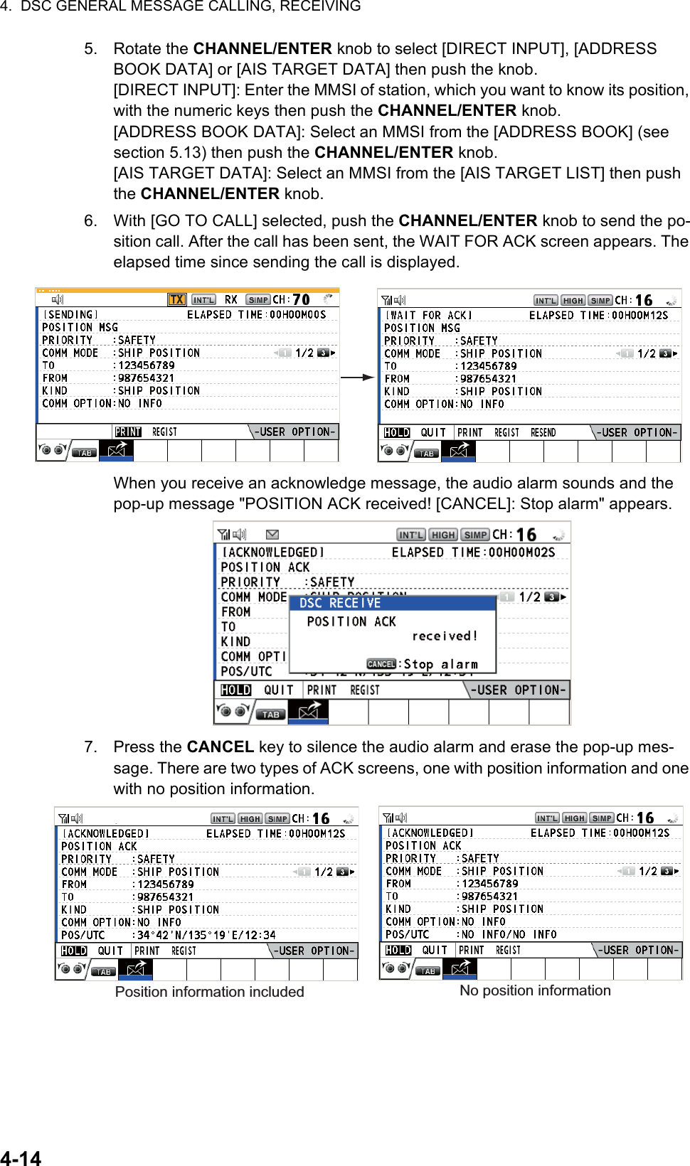 4.  DSC GENERAL MESSAGE CALLING, RECEIVING4-145. Rotate the CHANNEL/ENTER knob to select [DIRECT INPUT], [ADDRESS BOOK DATA] or [AIS TARGET DATA] then push the knob.[DIRECT INPUT]: Enter the MMSI of station, which you want to know its position, with the numeric keys then push the CHANNEL/ENTER knob.[ADDRESS BOOK DATA]: Select an MMSI from the [ADDRESS BOOK] (see section 5.13) then push the CHANNEL/ENTER knob.[AIS TARGET DATA]: Select an MMSI from the [AIS TARGET LIST] then push the CHANNEL/ENTER knob.6. With [GO TO CALL] selected, push the CHANNEL/ENTER knob to send the po-sition call. After the call has been sent, the WAIT FOR ACK screen appears. The elapsed time since sending the call is displayed.When you receive an acknowledge message, the audio alarm sounds and the pop-up message &quot;POSITION ACK received! [CANCEL]: Stop alarm&quot; appears.7. Press the CANCEL key to silence the audio alarm and erase the pop-up mes-sage. There are two types of ACK screens, one with position information and one with no position information.TXPosition information included No position information