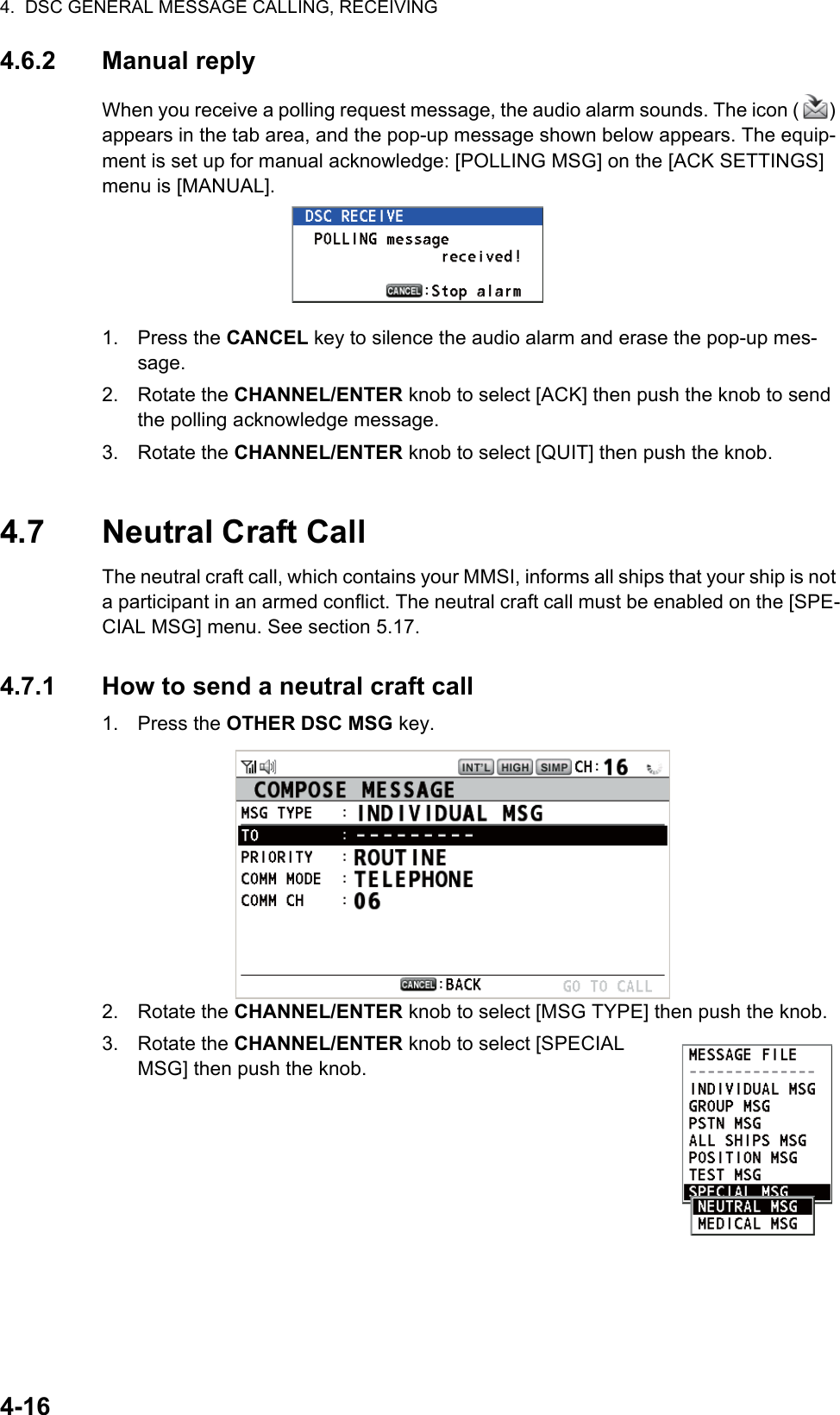 4.  DSC GENERAL MESSAGE CALLING, RECEIVING4-164.6.2 Manual replyWhen you receive a polling request message, the audio alarm sounds. The icon ( ) appears in the tab area, and the pop-up message shown below appears. The equip-ment is set up for manual acknowledge: [POLLING MSG] on the [ACK SETTINGS] menu is [MANUAL].1. Press the CANCEL key to silence the audio alarm and erase the pop-up mes-sage.2. Rotate the CHANNEL/ENTER knob to select [ACK] then push the knob to send the polling acknowledge message.3. Rotate the CHANNEL/ENTER knob to select [QUIT] then push the knob.4.7 Neutral Craft CallThe neutral craft call, which contains your MMSI, informs all ships that your ship is not a participant in an armed conflict. The neutral craft call must be enabled on the [SPE-CIAL MSG] menu. See section 5.17.4.7.1 How to send a neutral craft call1. Press the OTHER DSC MSG key.2. Rotate the CHANNEL/ENTER knob to select [MSG TYPE] then push the knob.3. Rotate the CHANNEL/ENTER knob to select [SPECIAL MSG] then push the knob.