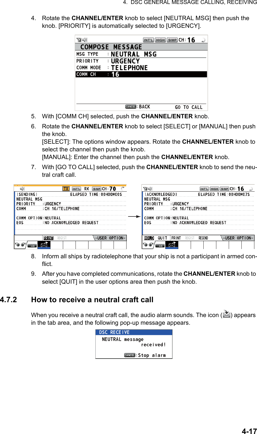 4.  DSC GENERAL MESSAGE CALLING, RECEIVING4-174. Rotate the CHANNEL/ENTER knob to select [NEUTRAL MSG] then push the knob. [PRIORITY] is automatically selected to [URGENCY].5. With [COMM CH] selected, push the CHANNEL/ENTER knob.6. Rotate the CHANNEL/ENTER knob to select [SELECT] or [MANUAL] then push the knob.[SELECT]: The options window appears. Rotate the CHANNEL/ENTER knob to select the channel then push the knob.[MANUAL]: Enter the channel then push the CHANNEL/ENTER knob.7. With [GO TO CALL] selected, push the CHANNEL/ENTER knob to send the neu-tral craft call.8. Inform all ships by radiotelephone that your ship is not a participant in armed con-flict.9. After you have completed communications, rotate the CHANNEL/ENTER knob to select [QUIT] in the user options area then push the knob.4.7.2 How to receive a neutral craft callWhen you receive a neutral craft call, the audio alarm sounds. The icon ( ) appears in the tab area, and the following pop-up message appears.TX