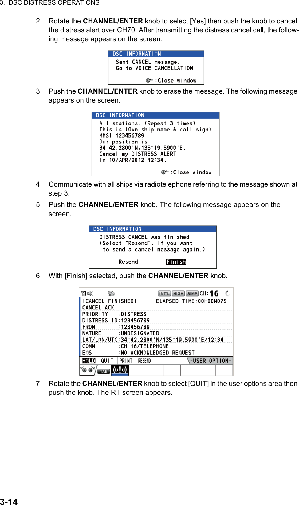 3.  DSC DISTRESS OPERATIONS3-142. Rotate the CHANNEL/ENTER knob to select [Yes] then push the knob to cancel the distress alert over CH70. After transmitting the distress cancel call, the follow-ing message appears on the screen.3. Push the CHANNEL/ENTER knob to erase the message. The following message appears on the screen.4. Communicate with all ships via radiotelephone referring to the message shown at step 3.5. Push the CHANNEL/ENTER knob. The following message appears on the screen.6. With [Finish] selected, push the CHANNEL/ENTER knob.7. Rotate the CHANNEL/ENTER knob to select [QUIT] in the user options area then push the knob. The RT screen appears.