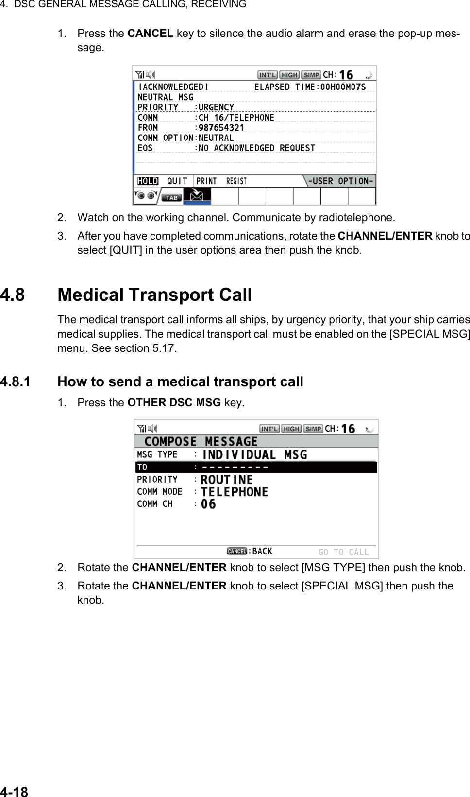 4.  DSC GENERAL MESSAGE CALLING, RECEIVING4-181. Press the CANCEL key to silence the audio alarm and erase the pop-up mes-sage.2. Watch on the working channel. Communicate by radiotelephone.3. After you have completed communications, rotate the CHANNEL/ENTER knob to select [QUIT] in the user options area then push the knob.4.8 Medical Transport CallThe medical transport call informs all ships, by urgency priority, that your ship carries medical supplies. The medical transport call must be enabled on the [SPECIAL MSG] menu. See section 5.17.4.8.1 How to send a medical transport call1. Press the OTHER DSC MSG key.2. Rotate the CHANNEL/ENTER knob to select [MSG TYPE] then push the knob.3. Rotate the CHANNEL/ENTER knob to select [SPECIAL MSG] then push the knob.