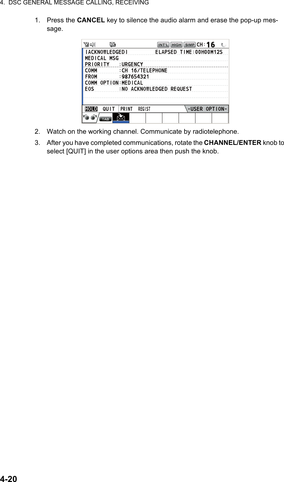 4.  DSC GENERAL MESSAGE CALLING, RECEIVING4-201. Press the CANCEL key to silence the audio alarm and erase the pop-up mes-sage.2. Watch on the working channel. Communicate by radiotelephone.3. After you have completed communications, rotate the CHANNEL/ENTER knob to select [QUIT] in the user options area then push the knob.