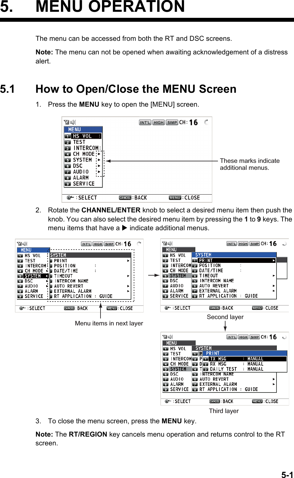 5-15. MENU OPERATIONThe menu can be accessed from both the RT and DSC screens.Note: The menu can not be opened when awaiting acknowledgement of a distress alert.5.1 How to Open/Close the MENU Screen1. Press the MENU key to open the [MENU] screen.2. Rotate the CHANNEL/ENTER knob to select a desired menu item then push the knob. You can also select the desired menu item by pressing the 1 to 9 keys. The menu items that have a X indicate additional menus.3. To close the menu screen, press the MENU key.Note: The RT/REGION key cancels menu operation and returns control to the RT screen.These marks indicate additional menus.Menu items in next layerSecond layerThird layer