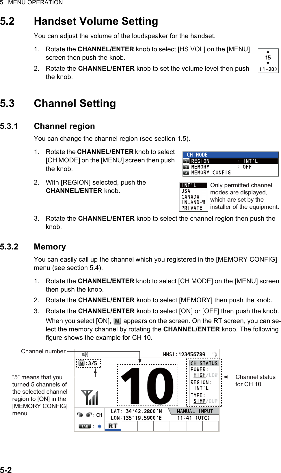 5.  MENU OPERATION5-25.2 Handset Volume SettingYou can adjust the volume of the loudspeaker for the handset.1. Rotate the CHANNEL/ENTER knob to select [HS VOL] on the [MENU] screen then push the knob.2. Rotate the CHANNEL/ENTER knob to set the volume level then push the knob.5.3 Channel Setting5.3.1 Channel regionYou can change the channel region (see section 1.5).1. Rotate the CHANNEL/ENTER knob to select [CH MODE] on the [MENU] screen then push the knob.2. With [REGION] selected, push the CHANNEL/ENTER knob.3. Rotate the CHANNEL/ENTER knob to select the channel region then push the knob.5.3.2 MemoryYou can easily call up the channel which you registered in the [MEMORY CONFIG] menu (see section 5.4).1. Rotate the CHANNEL/ENTER knob to select [CH MODE] on the [MENU] screen then push the knob.2. Rotate the CHANNEL/ENTER knob to select [MEMORY] then push the knob.3. Rotate the CHANNEL/ENTER knob to select [ON] or [OFF] then push the knob. When you select [ON],   appears on the screen. On the RT screen, you can se-lect the memory channel by rotating the CHANNEL/ENTER knob. The following figure shows the example for CH 10.Only permitted channel modes are displayed, which are set by the installer of the equipment.Channel number“5” means that you turned 5 channels of the selected channel region to [ON] in the [MEMORY CONFIG] menu. Channel status for CH 10