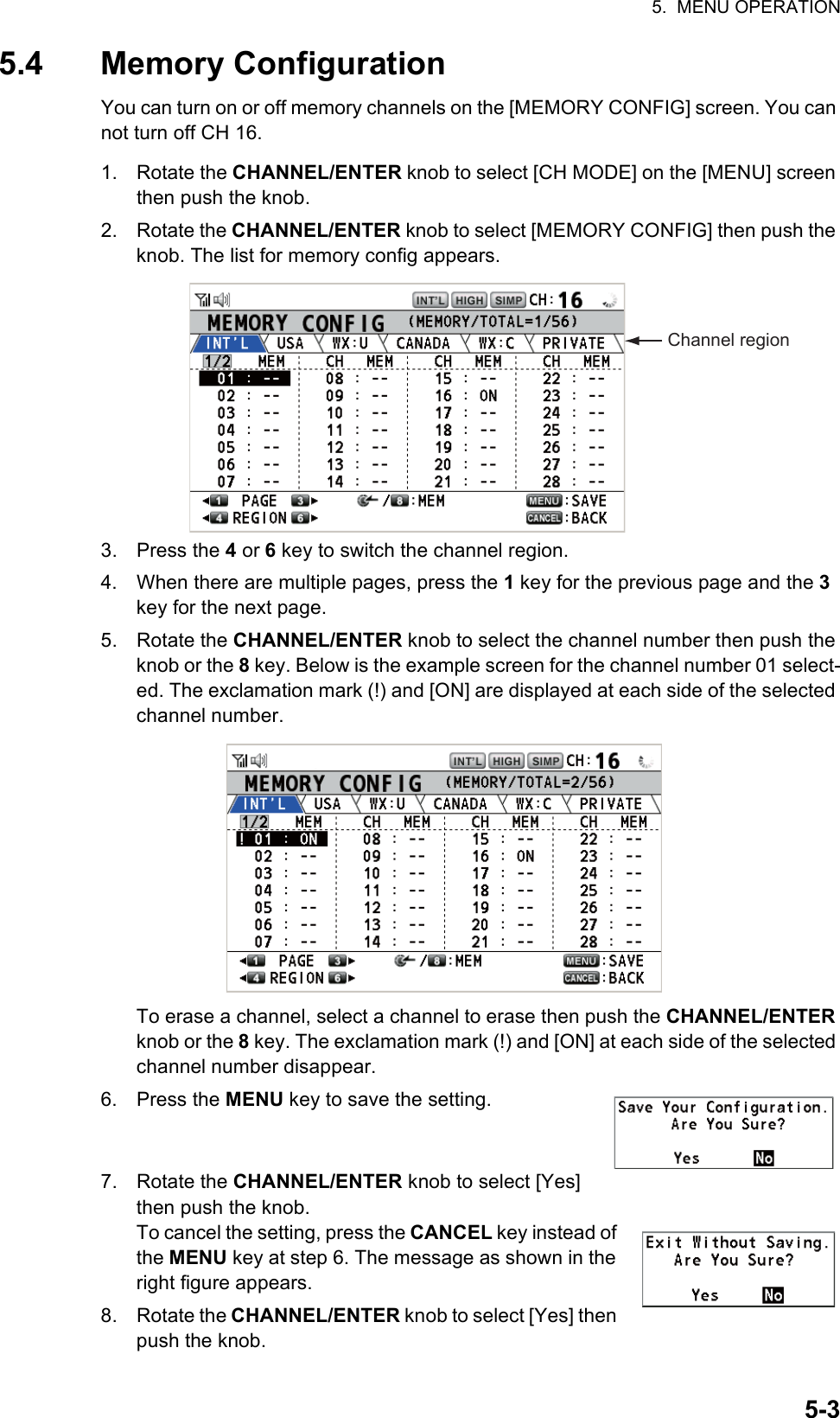 5.  MENU OPERATION5-35.4 Memory ConfigurationYou can turn on or off memory channels on the [MEMORY CONFIG] screen. You can not turn off CH 16.1. Rotate the CHANNEL/ENTER knob to select [CH MODE] on the [MENU] screen then push the knob.2. Rotate the CHANNEL/ENTER knob to select [MEMORY CONFIG] then push the knob. The list for memory config appears.3. Press the 4 or 6 key to switch the channel region.4. When there are multiple pages, press the 1 key for the previous page and the 3 key for the next page.5. Rotate the CHANNEL/ENTER knob to select the channel number then push the knob or the 8 key. Below is the example screen for the channel number 01 select-ed. The exclamation mark (!) and [ON] are displayed at each side of the selected channel number.To erase a channel, select a channel to erase then push the CHANNEL/ENTER knob or the 8 key. The exclamation mark (!) and [ON] at each side of the selected channel number disappear.6. Press the MENU key to save the setting.7. Rotate the CHANNEL/ENTER knob to select [Yes] then push the knob.To cancel the setting, press the CANCEL key instead of the MENU key at step 6. The message as shown in the right figure appears.8. Rotate the CHANNEL/ENTER knob to select [Yes] then push the knob.Channel region