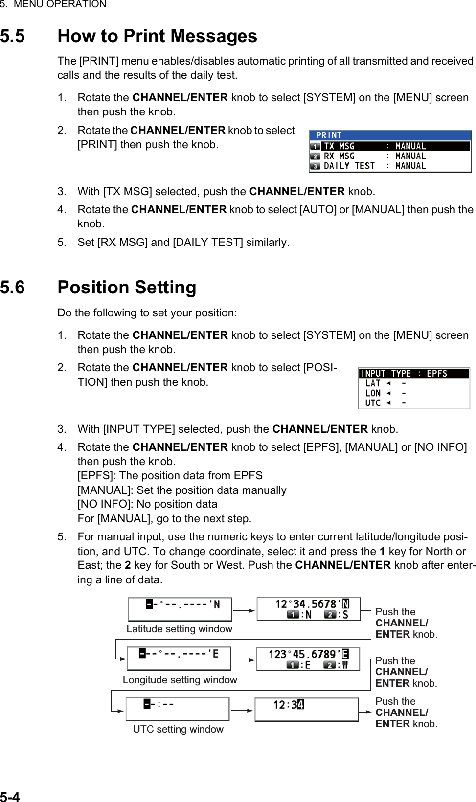 5.  MENU OPERATION5-45.5 How to Print MessagesThe [PRINT] menu enables/disables automatic printing of all transmitted and received calls and the results of the daily test.1. Rotate the CHANNEL/ENTER knob to select [SYSTEM] on the [MENU] screen then push the knob.2. Rotate the CHANNEL/ENTER knob to select [PRINT] then push the knob.3. With [TX MSG] selected, push the CHANNEL/ENTER knob.4. Rotate the CHANNEL/ENTER knob to select [AUTO] or [MANUAL] then push the knob.5. Set [RX MSG] and [DAILY TEST] similarly.5.6 Position SettingDo the following to set your position:1. Rotate the CHANNEL/ENTER knob to select [SYSTEM] on the [MENU] screen then push the knob.2. Rotate the CHANNEL/ENTER knob to select [POSI-TION] then push the knob.3. With [INPUT TYPE] selected, push the CHANNEL/ENTER knob.4. Rotate the CHANNEL/ENTER knob to select [EPFS], [MANUAL] or [NO INFO] then push the knob.[EPFS]: The position data from EPFS[MANUAL]: Set the position data manually[NO INFO]: No position dataFor [MANUAL], go to the next step.5. For manual input, use the numeric keys to enter current latitude/longitude posi-tion, and UTC. To change coordinate, select it and press the 1 key for North or East; the 2 key for South or West. Push the CHANNEL/ENTER knob after enter-ing a line of data.Latitude setting windowLongitude setting windowPush the CHANNEL/ ENTER knob.UTC setting windowPush the CHANNEL/ ENTER knob.Push the CHANNEL/ ENTER knob.