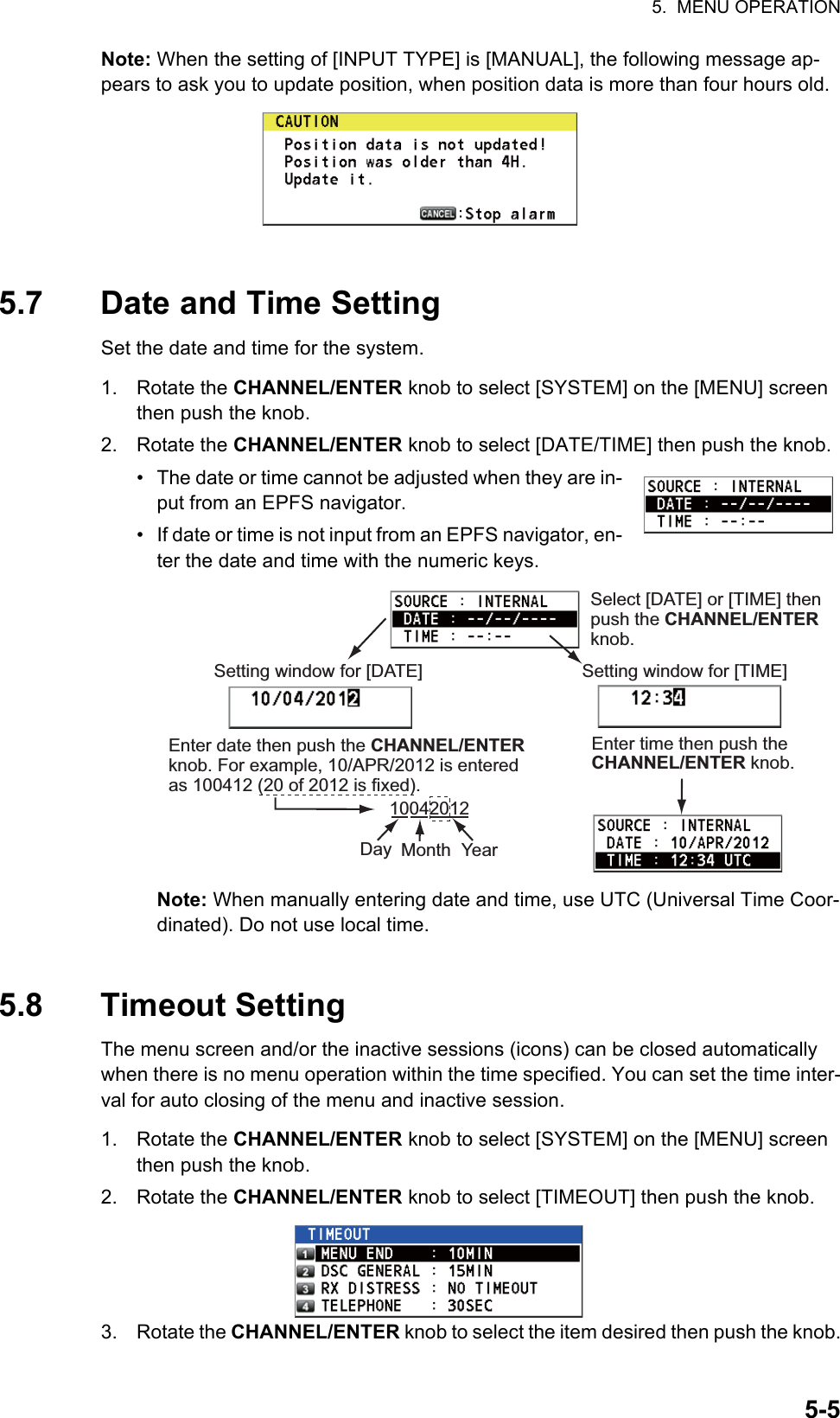 5.  MENU OPERATION5-5Note: When the setting of [INPUT TYPE] is [MANUAL], the following message ap-pears to ask you to update position, when position data is more than four hours old.5.7 Date and Time SettingSet the date and time for the system.1. Rotate the CHANNEL/ENTER knob to select [SYSTEM] on the [MENU] screen then push the knob.2. Rotate the CHANNEL/ENTER knob to select [DATE/TIME] then push the knob.•  The date or time cannot be adjusted when they are in-put from an EPFS navigator.•  If date or time is not input from an EPFS navigator, en-ter the date and time with the numeric keys.Note: When manually entering date and time, use UTC (Universal Time Coor-dinated). Do not use local time.5.8 Timeout SettingThe menu screen and/or the inactive sessions (icons) can be closed automatically when there is no menu operation within the time specified. You can set the time inter-val for auto closing of the menu and inactive session.1. Rotate the CHANNEL/ENTER knob to select [SYSTEM] on the [MENU] screen then push the knob.2. Rotate the CHANNEL/ENTER knob to select [TIMEOUT] then push the knob.3. Rotate the CHANNEL/ENTER knob to select the item desired then push the knob.Select [DATE] or [TIME] then push the CHANNEL/ENTER knob.Setting window for [DATE]Enter time then push the CHANNEL/ENTER knob.Setting window for [TIME]Enter date then push the CHANNEL/ENTER knob. For example, 10/APR/2012 is entered as 100412 (20 of 2012 is fixed).10042012Day Month Year