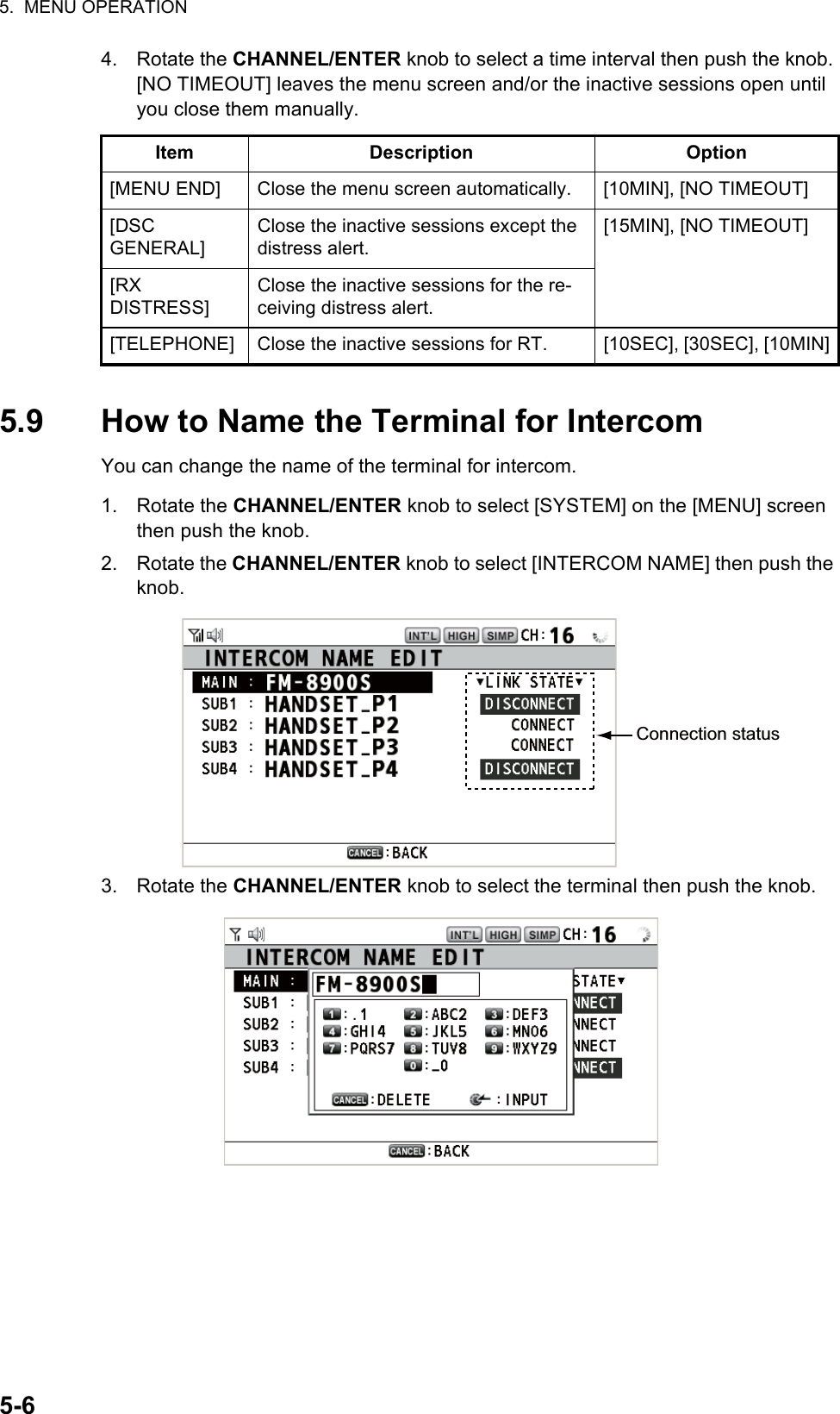 5.  MENU OPERATION5-64. Rotate the CHANNEL/ENTER knob to select a time interval then push the knob. [NO TIMEOUT] leaves the menu screen and/or the inactive sessions open until you close them manually.5.9 How to Name the Terminal for IntercomYou can change the name of the terminal for intercom.1. Rotate the CHANNEL/ENTER knob to select [SYSTEM] on the [MENU] screen then push the knob.2. Rotate the CHANNEL/ENTER knob to select [INTERCOM NAME] then push the knob.3. Rotate the CHANNEL/ENTER knob to select the terminal then push the knob.Item Description Option[MENU END] Close the menu screen automatically. [10MIN], [NO TIMEOUT][DSCGENERAL]Close the inactive sessions except the distress alert.[15MIN], [NO TIMEOUT][RXDISTRESS]Close the inactive sessions for the re-ceiving distress alert.[TELEPHONE] Close the inactive sessions for RT. [10SEC], [30SEC], [10MIN]Connection status