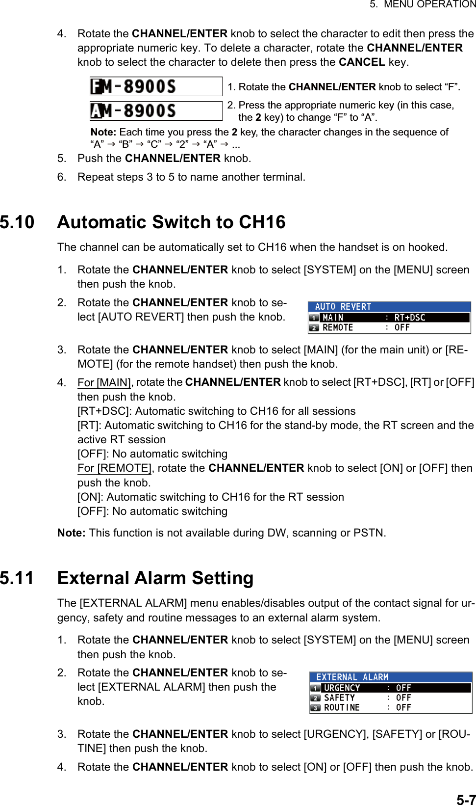 5.  MENU OPERATION5-74. Rotate the CHANNEL/ENTER knob to select the character to edit then press the appropriate numeric key. To delete a character, rotate the CHANNEL/ENTER knob to select the character to delete then press the CANCEL key.5. Push the CHANNEL/ENTER knob.6. Repeat steps 3 to 5 to name another terminal.5.10 Automatic Switch to CH16The channel can be automatically set to CH16 when the handset is on hooked.1. Rotate the CHANNEL/ENTER knob to select [SYSTEM] on the [MENU] screen then push the knob.2. Rotate the CHANNEL/ENTER knob to se-lect [AUTO REVERT] then push the knob.3. Rotate the CHANNEL/ENTER knob to select [MAIN] (for the main unit) or [RE-MOTE] (for the remote handset) then push the knob.4. For [MAIN], rotate the CHANNEL/ENTER knob to select [RT+DSC], [RT] or [OFF] then push the knob.[RT+DSC]: Automatic switching to CH16 for all sessions[RT]: Automatic switching to CH16 for the stand-by mode, the RT screen and the active RT session[OFF]: No automatic switchingFor [REMOTE], rotate the CHANNEL/ENTER knob to select [ON] or [OFF] then push the knob.[ON]: Automatic switching to CH16 for the RT session[OFF]: No automatic switchingNote: This function is not available during DW, scanning or PSTN.5.11 External Alarm SettingThe [EXTERNAL ALARM] menu enables/disables output of the contact signal for ur-gency, safety and routine messages to an external alarm system.1. Rotate the CHANNEL/ENTER knob to select [SYSTEM] on the [MENU] screen then push the knob.2. Rotate the CHANNEL/ENTER knob to se-lect [EXTERNAL ALARM] then push the knob.3. Rotate the CHANNEL/ENTER knob to select [URGENCY], [SAFETY] or [ROU-TINE] then push the knob.4. Rotate the CHANNEL/ENTER knob to select [ON] or [OFF] then push the knob.1. Rotate the CHANNEL/ENTER knob to select “F”. 2. Press the appropriate numeric key (in this case, the 2 key) to change “F” to “A”.Note: Each time you press the 2 key, the character changes in the sequence of “A”  “B”  “C”  “2”  “A”  ...  