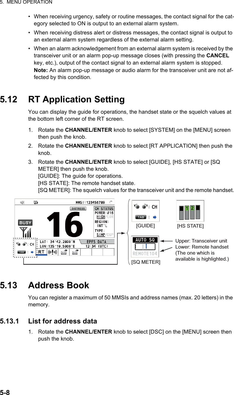 5.  MENU OPERATION5-8•  When receiving urgency, safety or routine messages, the contact signal for the cat-egory selected to ON is output to an external alarm system.•  When receiving distress alert or distress messages, the contact signal is output to an external alarm system regardless of the external alarm setting.•  When an alarm acknowledgement from an external alarm system is received by the transceiver unit or an alarm pop-up message closes (with pressing the CANCEL key, etc.), output of the contact signal to an external alarm system is stopped.Note: An alarm pop-up message or audio alarm for the transceiver unit are not af-fected by this condition.5.12 RT Application SettingYou can display the guide for operations, the handset state or the squelch values at the bottom left corner of the RT screen.1. Rotate the CHANNEL/ENTER knob to select [SYSTEM] on the [MENU] screen then push the knob.2. Rotate the CHANNEL/ENTER knob to select [RT APPLICATION] then push the knob.3. Rotate the CHANNEL/ENTER knob to select [GUIDE], [HS STATE] or [SQ METER] then push the knob.[GUIDE]: The guide for operations.[HS STATE]: The remote handset state.[SQ METER]: The squelch values for the transceiver unit and the remote handset.5.13 Address BookYou can register a maximum of 50 MMSIs and address names (max. 20 letters) in the memory.5.13.1 List for address data1. Rotate the CHANNEL/ENTER knob to select [DSC] on the [MENU] screen then push the knob.[GUIDE] [HS STATE][SQ METER]Upper: Transceiver unitLower: Remote handset (The one which is available is highlighted.)2