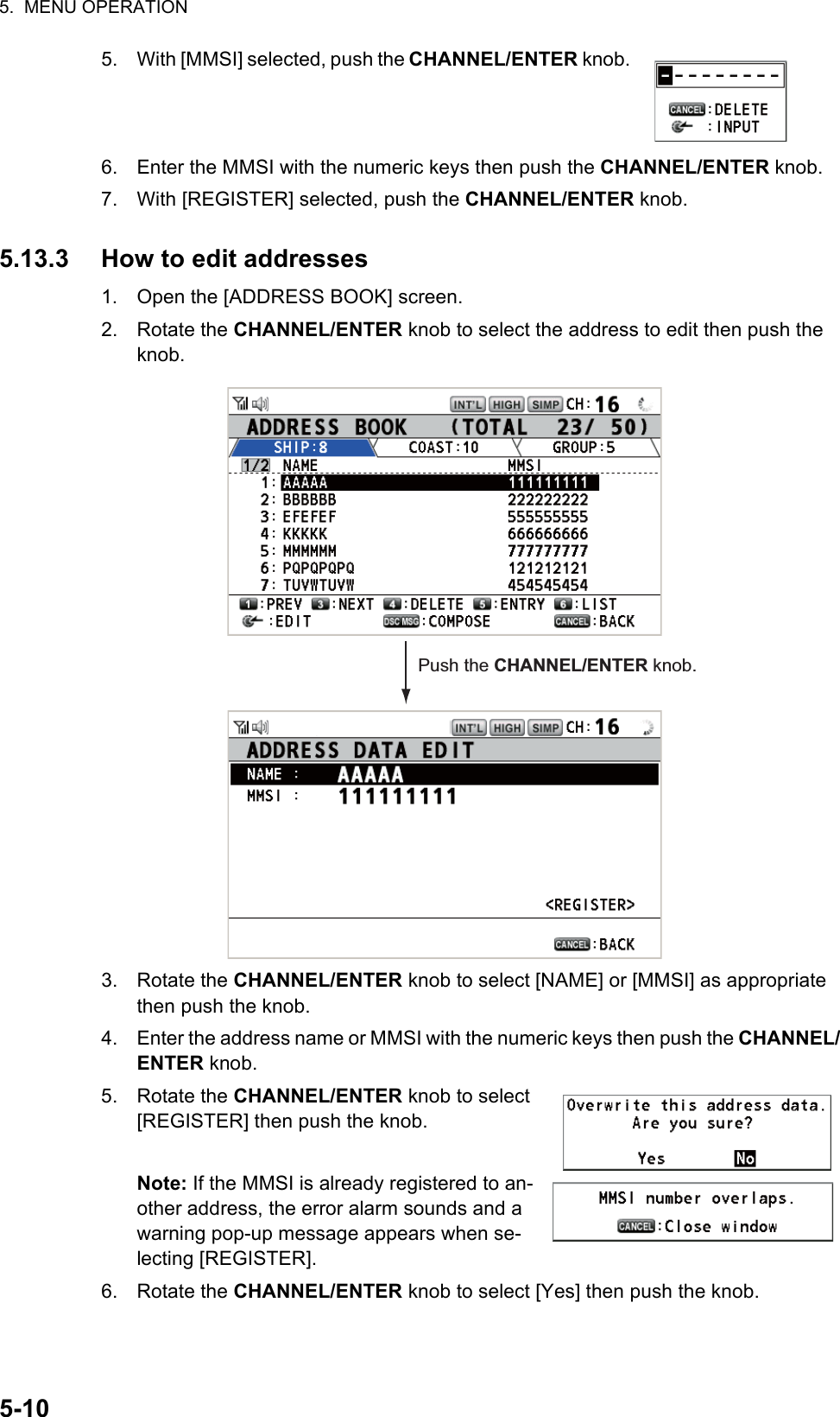 5.  MENU OPERATION5-105. With [MMSI] selected, push the CHANNEL/ENTER knob.6. Enter the MMSI with the numeric keys then push the CHANNEL/ENTER knob.7. With [REGISTER] selected, push the CHANNEL/ENTER knob.5.13.3 How to edit addresses1. Open the [ADDRESS BOOK] screen.2. Rotate the CHANNEL/ENTER knob to select the address to edit then push the knob.3. Rotate the CHANNEL/ENTER knob to select [NAME] or [MMSI] as appropriate then push the knob.4. Enter the address name or MMSI with the numeric keys then push the CHANNEL/ENTER knob.5. Rotate the CHANNEL/ENTER knob to select [REGISTER] then push the knob.Note: If the MMSI is already registered to an-other address, the error alarm sounds and a warning pop-up message appears when se-lecting [REGISTER].6. Rotate the CHANNEL/ENTER knob to select [Yes] then push the knob.Push the CHANNEL/ENTER knob.