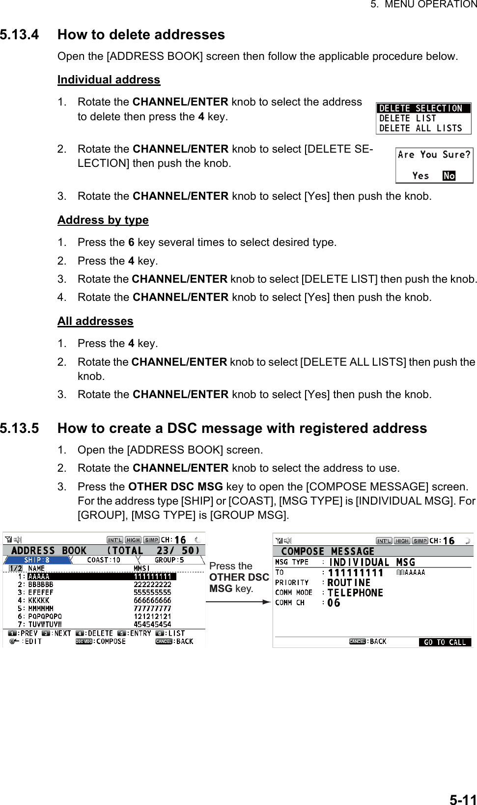 5.  MENU OPERATION5-115.13.4 How to delete addressesOpen the [ADDRESS BOOK] screen then follow the applicable procedure below.Individual address1. Rotate the CHANNEL/ENTER knob to select the address to delete then press the 4 key.2. Rotate the CHANNEL/ENTER knob to select [DELETE SE-LECTION] then push the knob.3. Rotate the CHANNEL/ENTER knob to select [Yes] then push the knob.Address by type1. Press the 6 key several times to select desired type.2. Press the 4 key.3. Rotate the CHANNEL/ENTER knob to select [DELETE LIST] then push the knob.4. Rotate the CHANNEL/ENTER knob to select [Yes] then push the knob.All addresses1. Press the 4 key.2. Rotate the CHANNEL/ENTER knob to select [DELETE ALL LISTS] then push the knob.3. Rotate the CHANNEL/ENTER knob to select [Yes] then push the knob.5.13.5 How to create a DSC message with registered address1. Open the [ADDRESS BOOK] screen.2. Rotate the CHANNEL/ENTER knob to select the address to use.3. Press the OTHER DSC MSG key to open the [COMPOSE MESSAGE] screen. For the address type [SHIP] or [COAST], [MSG TYPE] is [INDIVIDUAL MSG]. For [GROUP], [MSG TYPE] is [GROUP MSG].Press the OTHER DSC MSG key.