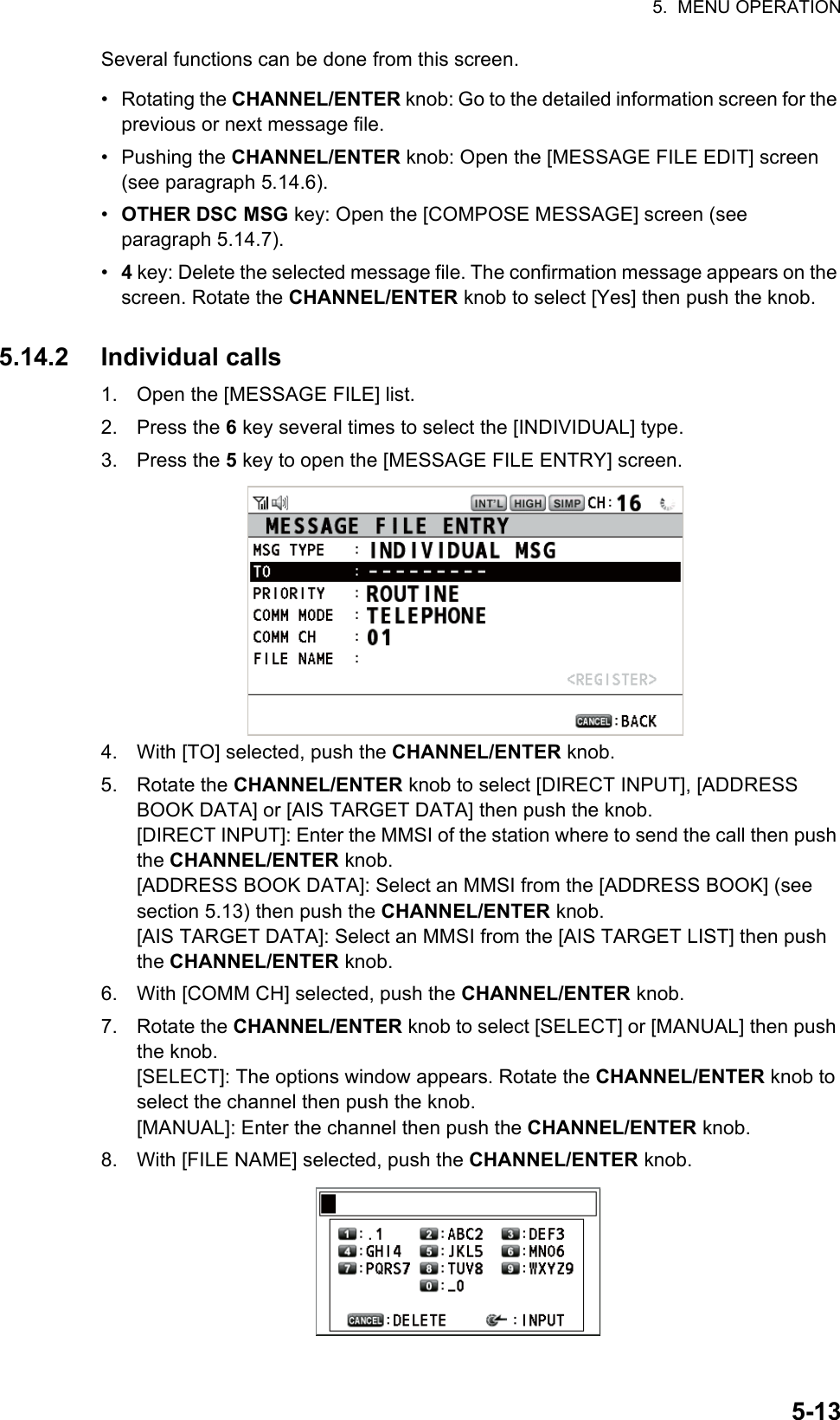 5.  MENU OPERATION5-13Several functions can be done from this screen.• Rotating the CHANNEL/ENTER knob: Go to the detailed information screen for the previous or next message file.• Pushing the CHANNEL/ENTER knob: Open the [MESSAGE FILE EDIT] screen (see paragraph 5.14.6).•  OTHER DSC MSG key: Open the [COMPOSE MESSAGE] screen (see paragraph 5.14.7).•  4 key: Delete the selected message file. The confirmation message appears on the screen. Rotate the CHANNEL/ENTER knob to select [Yes] then push the knob.5.14.2 Individual calls1. Open the [MESSAGE FILE] list.2. Press the 6 key several times to select the [INDIVIDUAL] type.3. Press the 5 key to open the [MESSAGE FILE ENTRY] screen.4. With [TO] selected, push the CHANNEL/ENTER knob.5. Rotate the CHANNEL/ENTER knob to select [DIRECT INPUT], [ADDRESS BOOK DATA] or [AIS TARGET DATA] then push the knob.[DIRECT INPUT]: Enter the MMSI of the station where to send the call then push the CHANNEL/ENTER knob.[ADDRESS BOOK DATA]: Select an MMSI from the [ADDRESS BOOK] (see section 5.13) then push the CHANNEL/ENTER knob.[AIS TARGET DATA]: Select an MMSI from the [AIS TARGET LIST] then push the CHANNEL/ENTER knob.6. With [COMM CH] selected, push the CHANNEL/ENTER knob.7. Rotate the CHANNEL/ENTER knob to select [SELECT] or [MANUAL] then push the knob.[SELECT]: The options window appears. Rotate the CHANNEL/ENTER knob to select the channel then push the knob.[MANUAL]: Enter the channel then push the CHANNEL/ENTER knob.8. With [FILE NAME] selected, push the CHANNEL/ENTER knob.