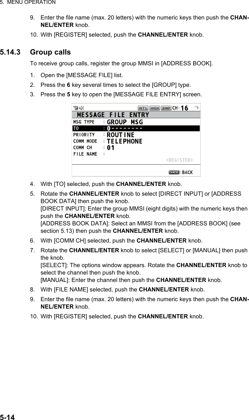 5.  MENU OPERATION5-149. Enter the file name (max. 20 letters) with the numeric keys then push the CHAN-NEL/ENTER knob.10. With [REGISTER] selected, push the CHANNEL/ENTER knob.5.14.3 Group callsTo receive group calls, register the group MMSI in [ADDRESS BOOK].1. Open the [MESSAGE FILE] list.2. Press the 6 key several times to select the [GROUP] type.3. Press the 5 key to open the [MESSAGE FILE ENTRY] screen.4. With [TO] selected, push the CHANNEL/ENTER knob.5. Rotate the CHANNEL/ENTER knob to select [DIRECT INPUT] or [ADDRESS BOOK DATA] then push the knob.[DIRECT INPUT]: Enter the group MMSI (eight digits) with the numeric keys then push the CHANNEL/ENTER knob.[ADDRESS BOOK DATA]: Select an MMSI from the [ADDRESS BOOK] (see section 5.13) then push the CHANNEL/ENTER knob.6. With [COMM CH] selected, push the CHANNEL/ENTER knob.7. Rotate the CHANNEL/ENTER knob to select [SELECT] or [MANUAL] then push the knob.[SELECT]: The options window appears. Rotate the CHANNEL/ENTER knob to select the channel then push the knob.[MANUAL]: Enter the channel then push the CHANNEL/ENTER knob.8. With [FILE NAME] selected, push the CHANNEL/ENTER knob.9. Enter the file name (max. 20 letters) with the numeric keys then push the CHAN-NEL/ENTER knob.10. With [REGISTER] selected, push the CHANNEL/ENTER knob.