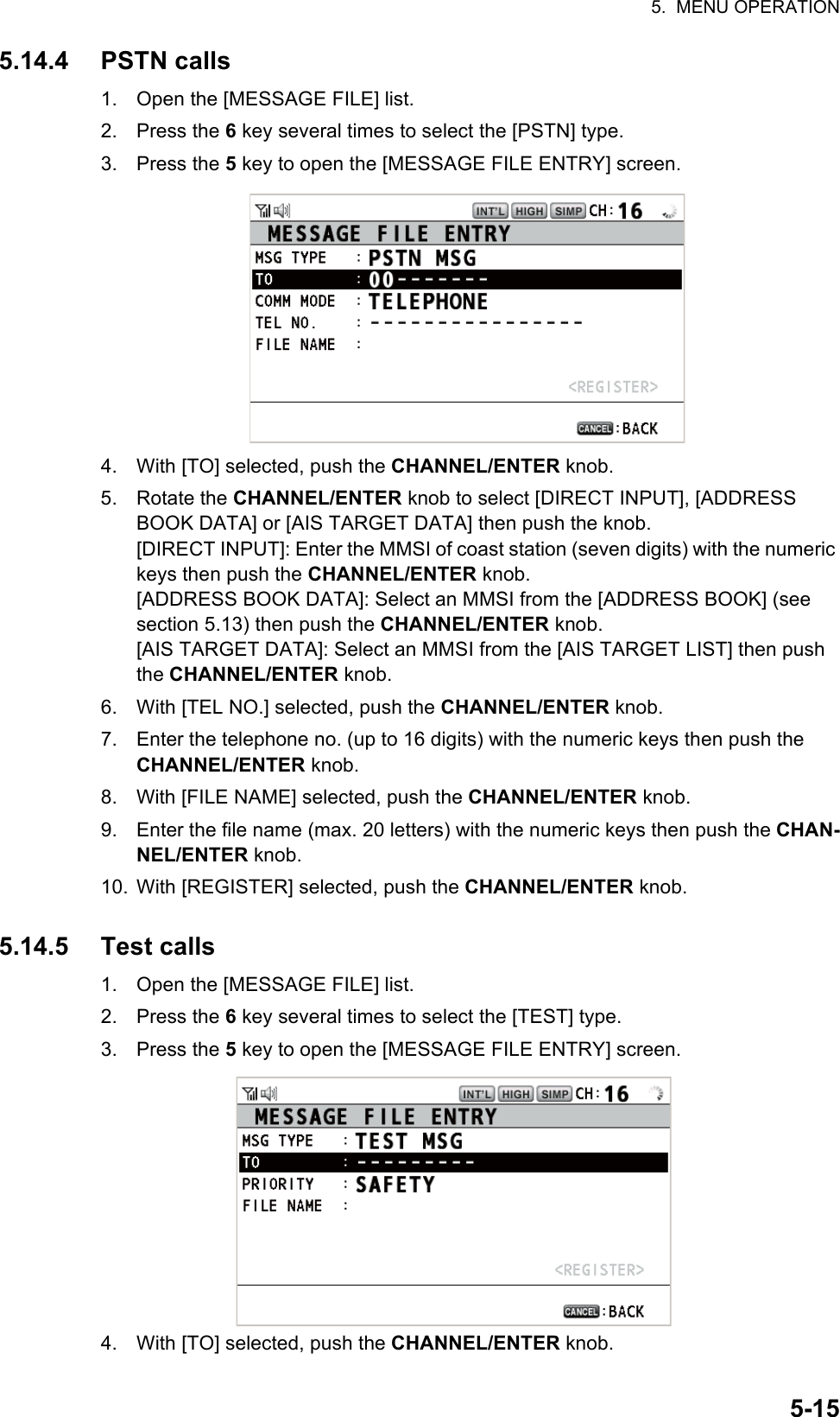 5.  MENU OPERATION5-155.14.4 PSTN calls1. Open the [MESSAGE FILE] list.2. Press the 6 key several times to select the [PSTN] type.3. Press the 5 key to open the [MESSAGE FILE ENTRY] screen.4. With [TO] selected, push the CHANNEL/ENTER knob.5. Rotate the CHANNEL/ENTER knob to select [DIRECT INPUT], [ADDRESS BOOK DATA] or [AIS TARGET DATA] then push the knob.[DIRECT INPUT]: Enter the MMSI of coast station (seven digits) with the numeric keys then push the CHANNEL/ENTER knob.[ADDRESS BOOK DATA]: Select an MMSI from the [ADDRESS BOOK] (see section 5.13) then push the CHANNEL/ENTER knob.[AIS TARGET DATA]: Select an MMSI from the [AIS TARGET LIST] then push the CHANNEL/ENTER knob.6. With [TEL NO.] selected, push the CHANNEL/ENTER knob.7. Enter the telephone no. (up to 16 digits) with the numeric keys then push the CHANNEL/ENTER knob.8. With [FILE NAME] selected, push the CHANNEL/ENTER knob.9. Enter the file name (max. 20 letters) with the numeric keys then push the CHAN-NEL/ENTER knob.10. With [REGISTER] selected, push the CHANNEL/ENTER knob.5.14.5 Test calls1. Open the [MESSAGE FILE] list.2. Press the 6 key several times to select the [TEST] type.3. Press the 5 key to open the [MESSAGE FILE ENTRY] screen.4. With [TO] selected, push the CHANNEL/ENTER knob.